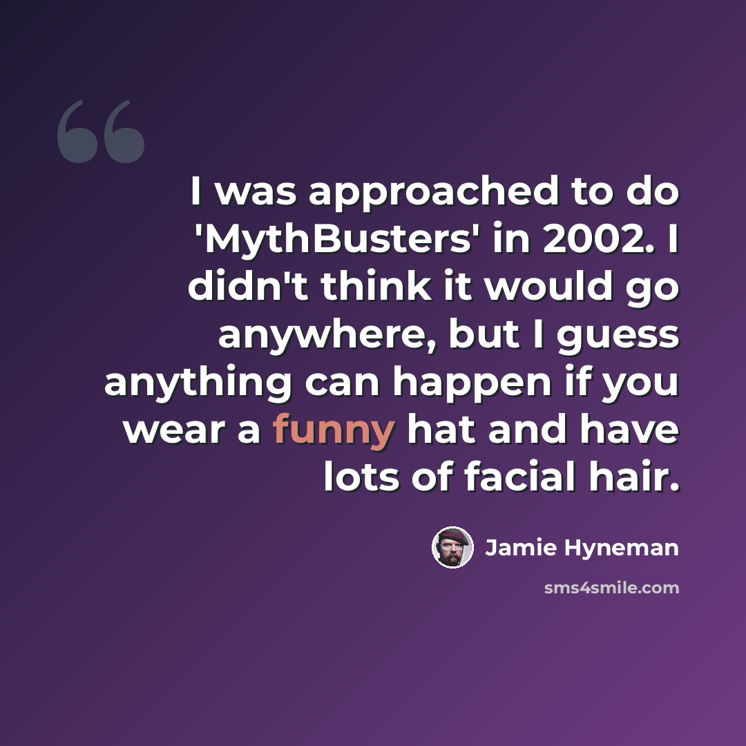 “I was approached to do 'MythBusters' in 2002. I didn't think it would go anywhere, but I guess anything can happen if you wear a funny hat and have lots of facial hair.” quote by Jamie Hyneman