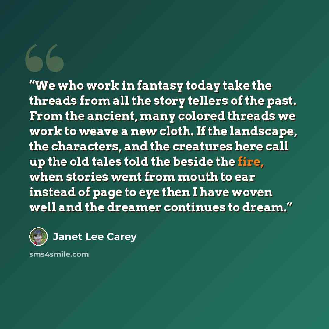 “We who work in fantasy today take the threads from all the story tellers of the past. From the ancient, many colored threads we work to weave a new cloth. If the landscape, the characters, and the creatures here call up the old tales told the beside the fire, when stories went from mouth to ear…” quote by Janet Lee Carey