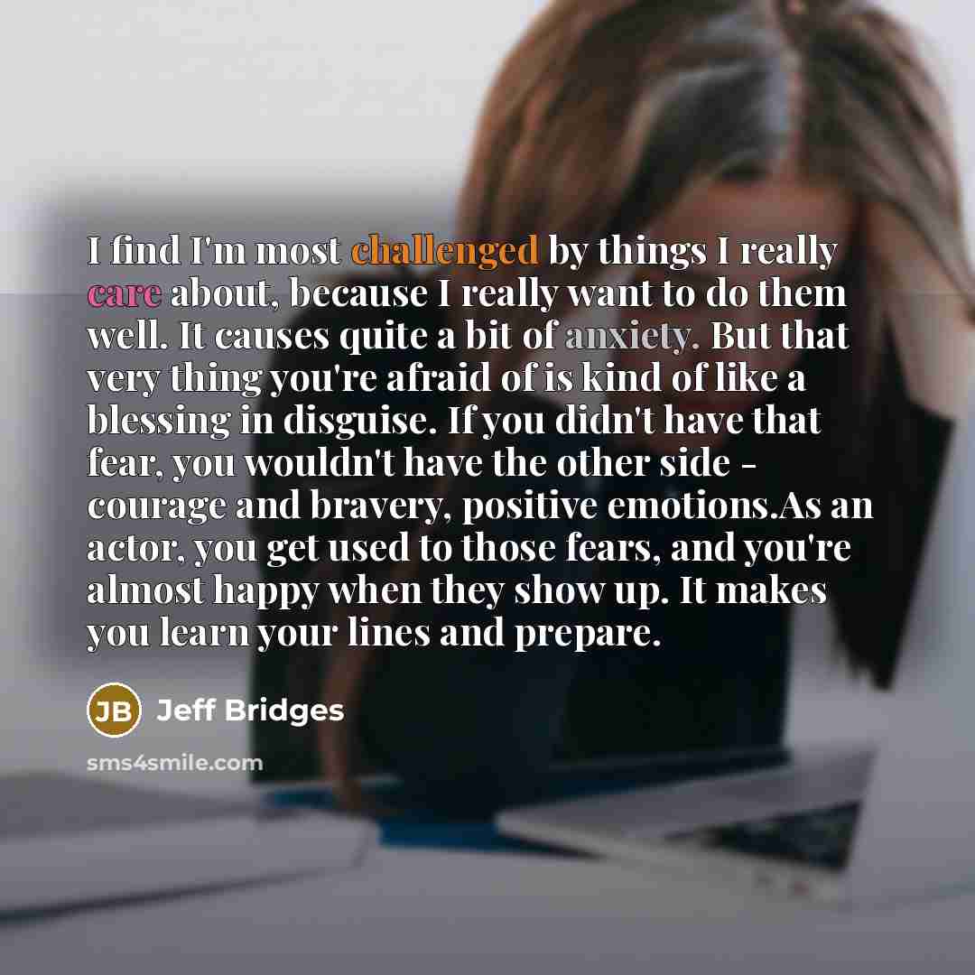 “I find I'm most challenged by things I really care about, because I really want to do them well. It causes quite a bit of anxiety. But that very thing you're afraid of is kind of like a blessing in disguise. If you didn't have that fear, you wouldn't have the other side - courage and bravery…” quote by Jeff Bridges