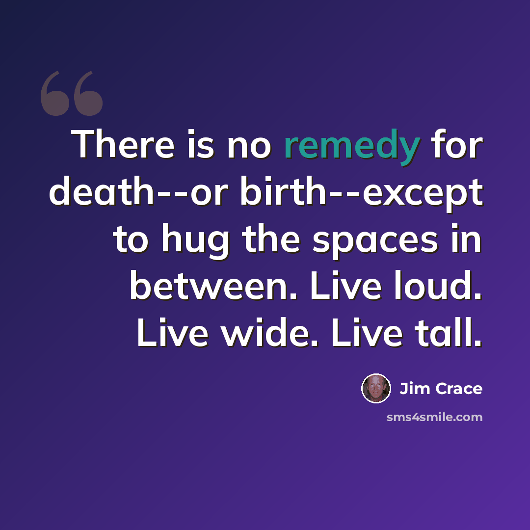 “There is no remedy for death--or birth--except to hug the spaces in between. Live loud. Live wide. Live tall.” quote by Jim Crace