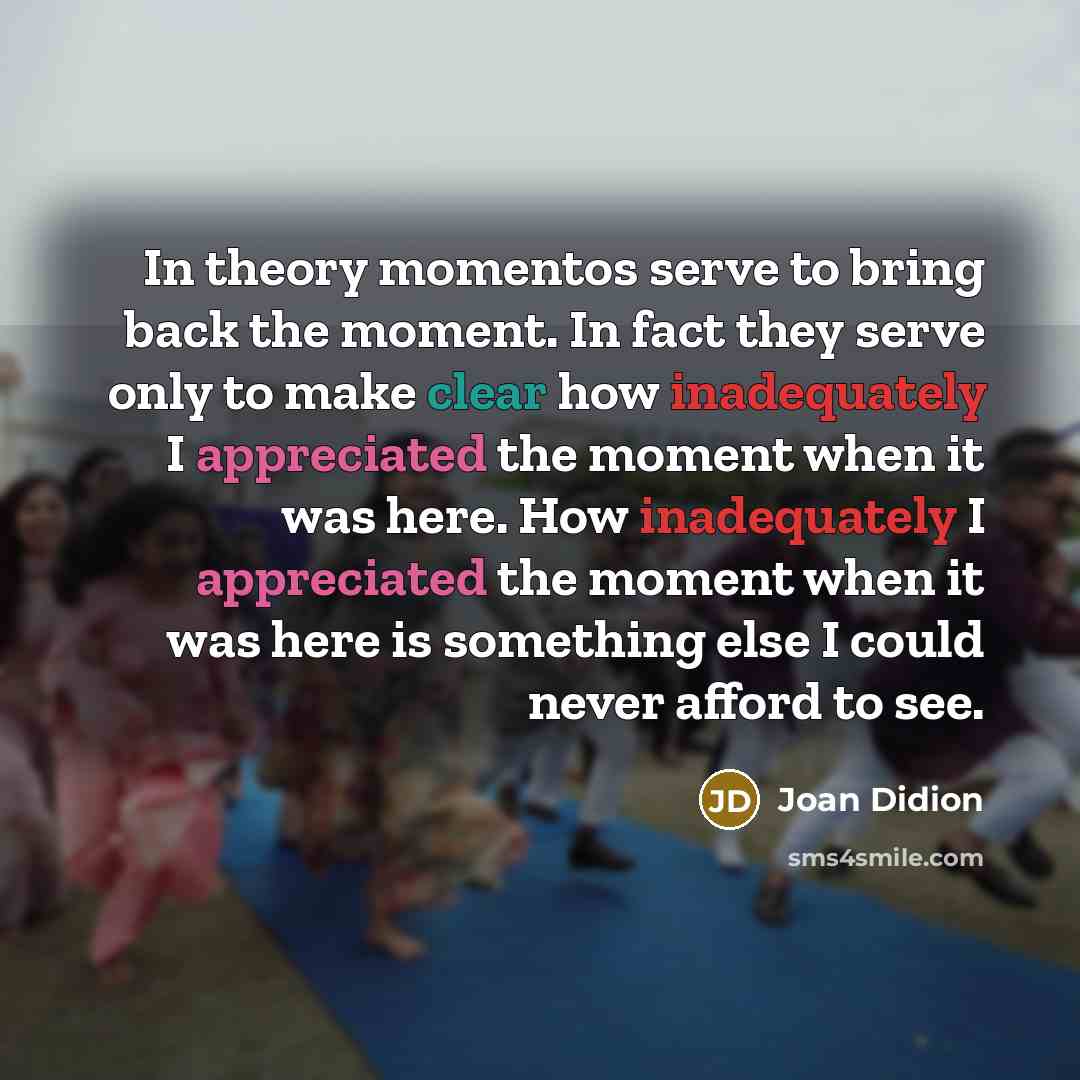 “In theory momentos serve to bring back the moment. In fact they serve only to make clear how inadequately I appreciated the moment when it was here. How inadequately I appreciated the moment when it was here is something else I could never afford to see.” quote by Joan Didion