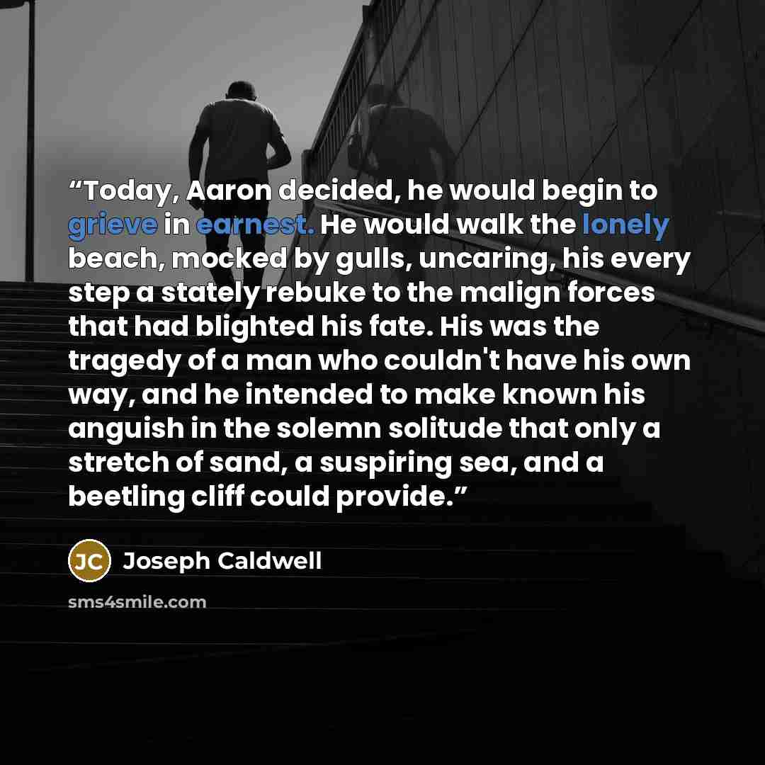 “Today, Aaron decided, he would begin to grieve in earnest. He would walk the lonely beach, mocked by gulls, uncaring, his every step a stately rebuke to the malign forces that had blighted his fate. His was the tragedy of a man who couldn't have his own way, and he intended to make known his…” quote by Joseph Caldwell
