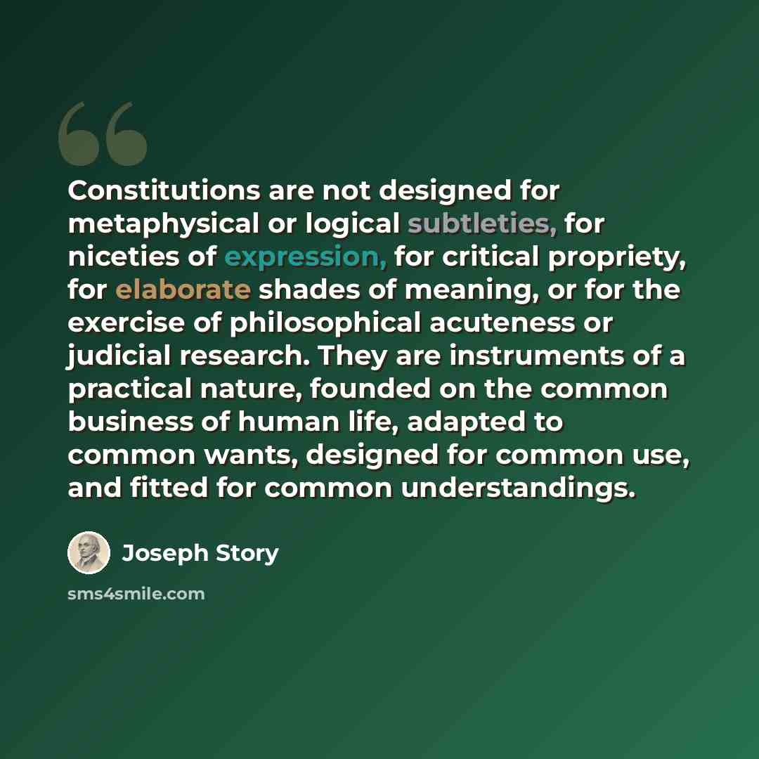 “Constitutions are not designed for metaphysical or logical subtleties, for niceties of expression, for critical propriety, for elaborate shades of meaning, or for the exercise of philosophical acuteness or judicial research. They are instruments of a practical nature, founded on the common…” quote by Joseph Story