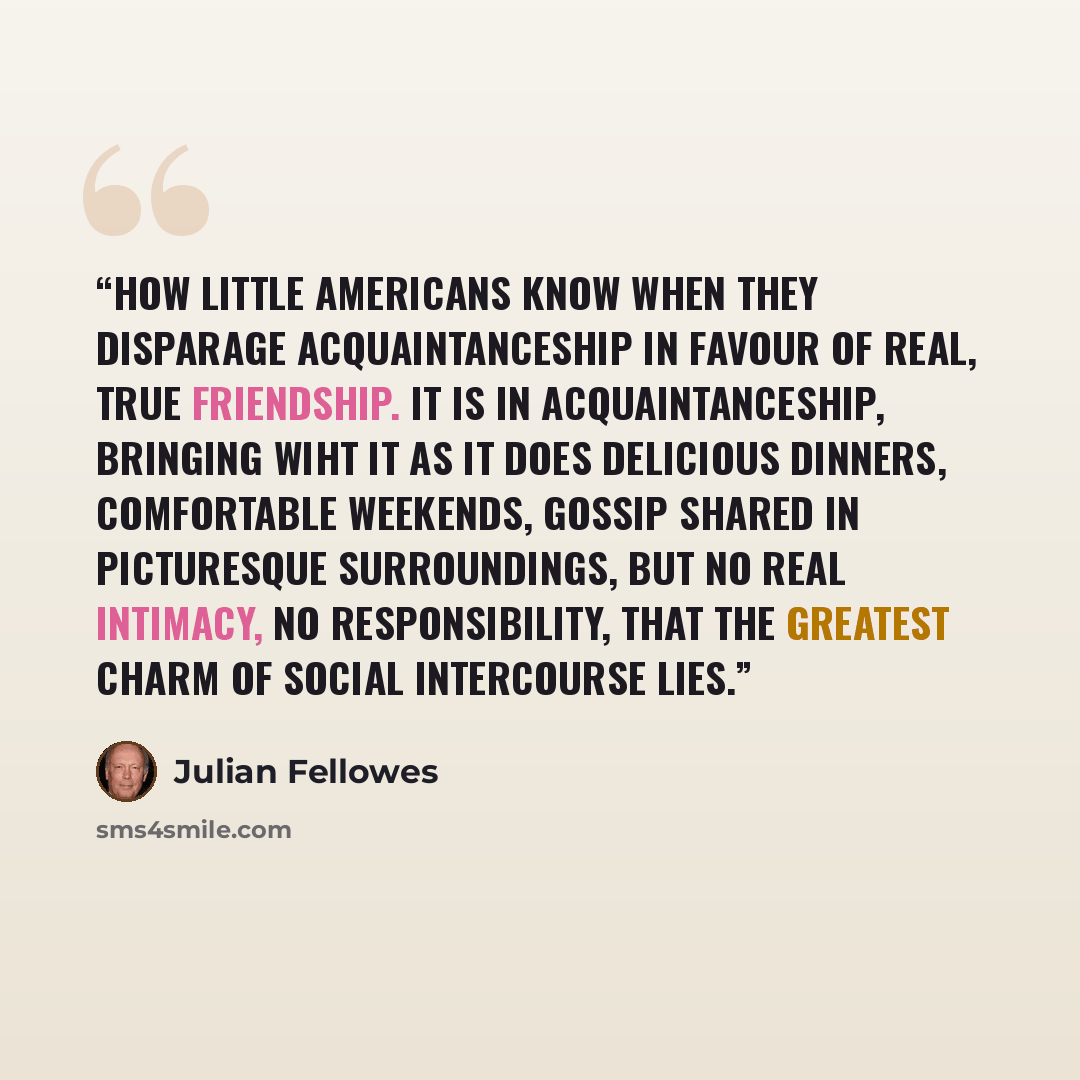 “How little Americans know when they disparage acquaintanceship in favour of real, true friendship. It is in acquaintanceship, bringing wiht it as it does delicious dinners, comfortable weekends, gossip shared in picturesque surroundings, but no real intimacy, no responsibility, that the greatest…” quote by Julian Fellowes