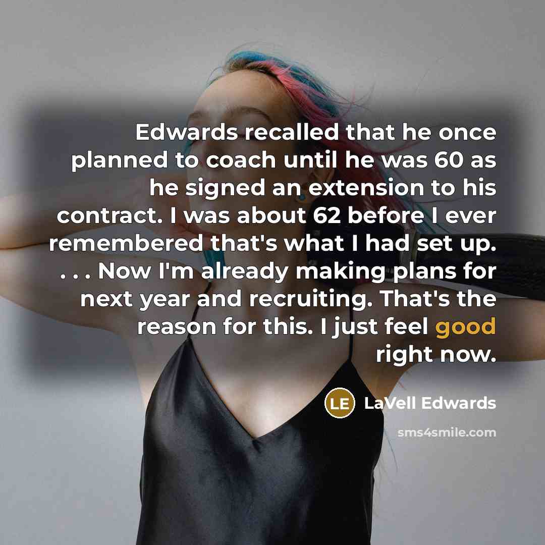 “Edwards recalled that he once planned to coach until he was 60 as he signed an extension to his contract. I was about 62 before I ever remembered that's what I had set up. . . . Now I'm already making plans for next year and recruiting. That's the reason for this. I just feel good right now.” quote by LaVell Edwards