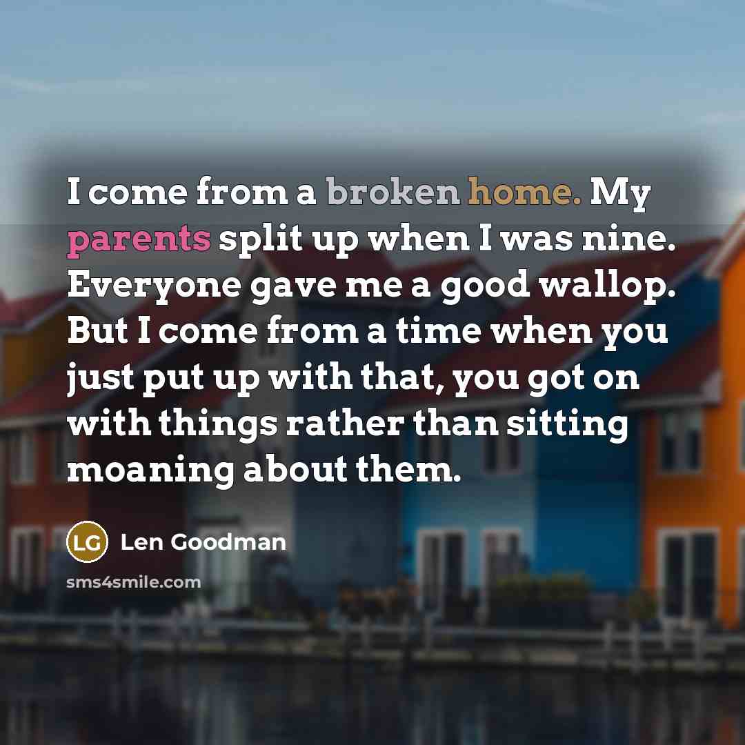 “I come from a broken home. My parents split up when I was nine. Everyone gave me a good wallop. But I come from a time when you just put up with that, you got on with things rather than sitting moaning about them.” quote by Len Goodman