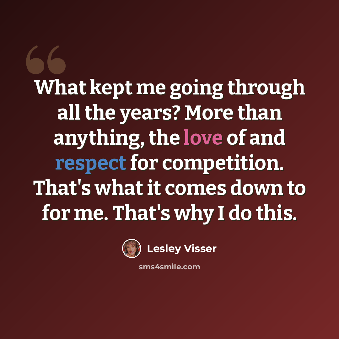 “What kept me going through all the years? More than anything, the love of and respect for competition. That's what it comes down to for me. That's why I do this.” quote by Lesley Visser