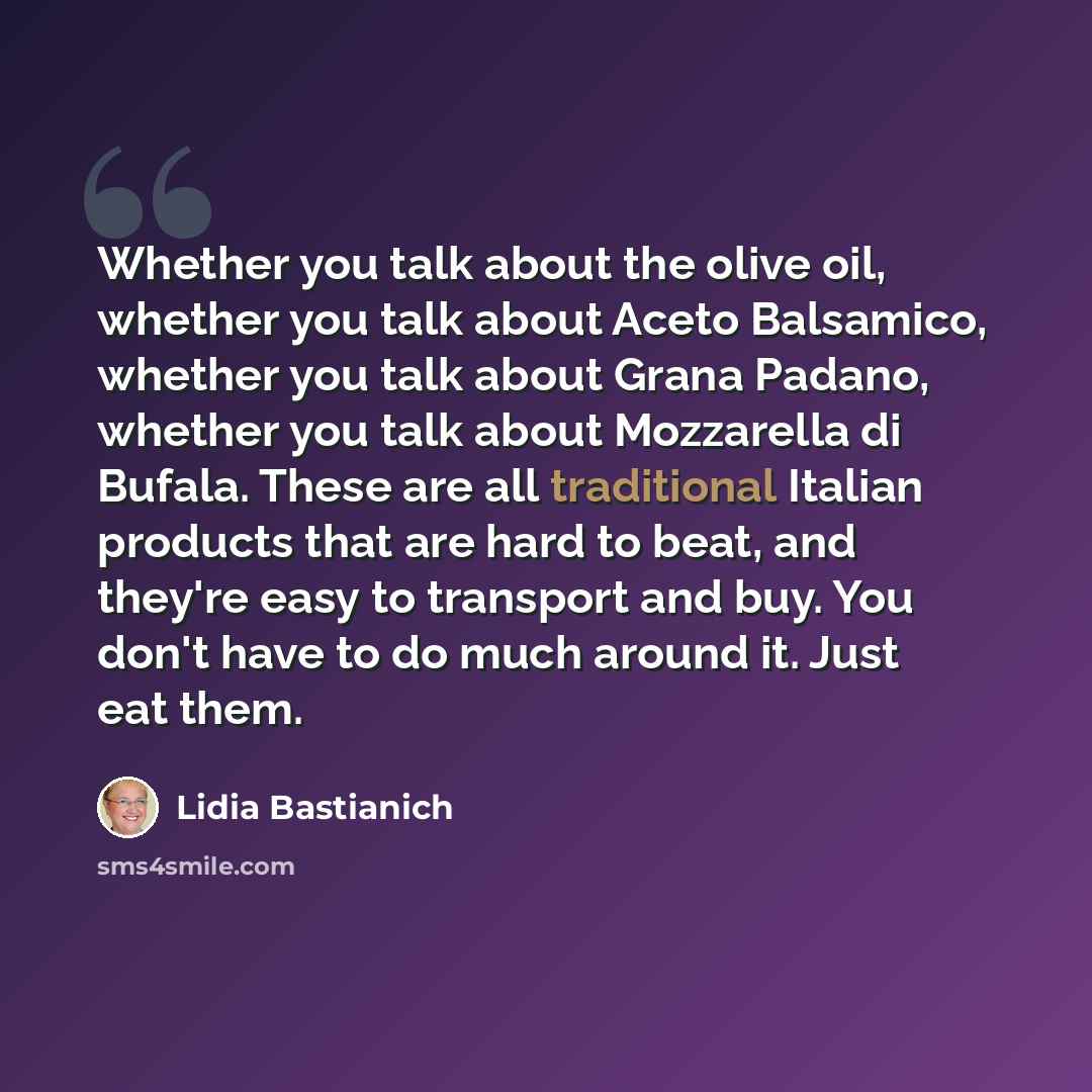 “Whether you talk about the olive oil, whether you talk about Aceto Balsamico, whether you talk about Grana Padano, whether you talk about Mozzarella di Bufala. These are all traditional Italian products that are hard to beat, and they're easy to transport and buy. You don't have to do much around…” quote by Lidia Bastianich