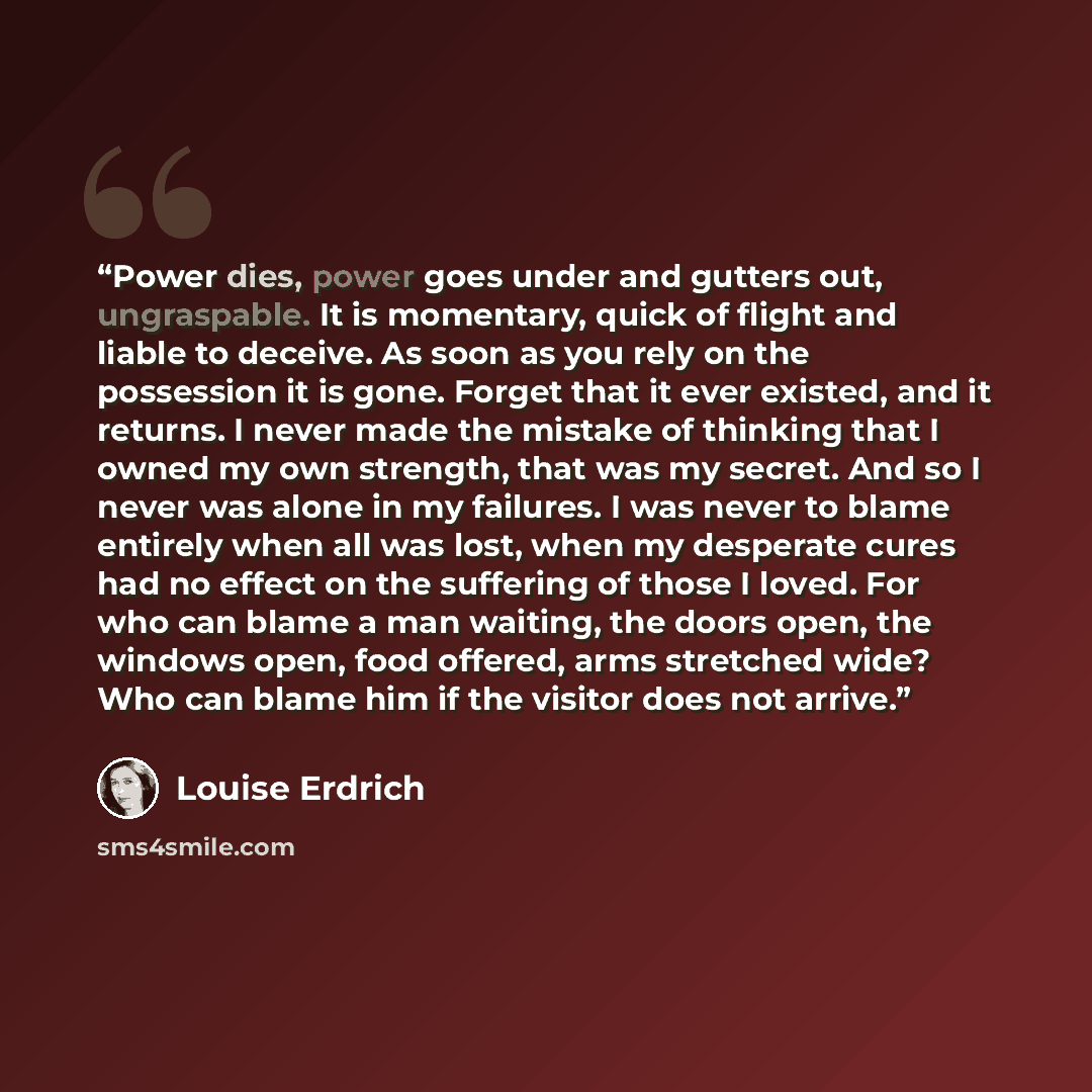 “Power dies, power goes under and gutters out, ungraspable. It is momentary, quick of flight and liable to deceive. As soon as you rely on the possession it is gone. Forget that it ever existed, and it returns. I never made the mistake of thinking that I owned my own strength, that was my secret…” quote by Louise Erdrich