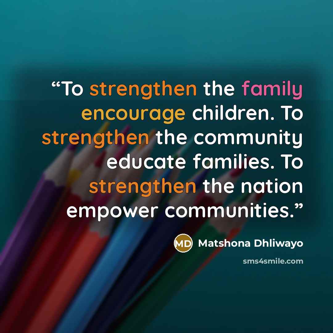 “To strengthen the family encourage children. To strengthen the community educate families. To strengthen the nation empower communities.” quote by Matshona Dhliwayo