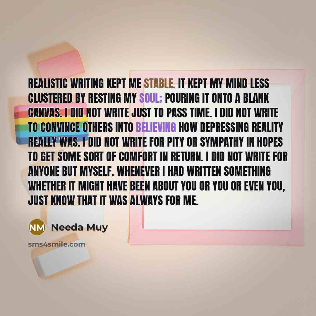 “Realistic writing kept me stable. It kept my mind less clustered by resting my soul; pouring it onto a blank canvas. I did not write just to pass time. I did not write to convince others into believing how depressing reality really was. I did not write for pity or sympathy in hopes to get some…” quote by Needa Muy