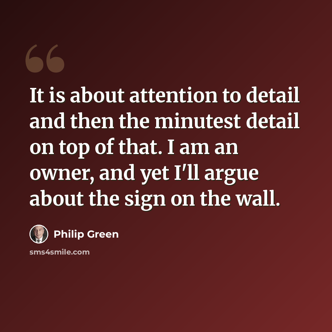“It is about attention to detail and then the minutest detail on top of that. I am an owner, and yet I'll argue about the sign on the wall.” quote by Philip Green