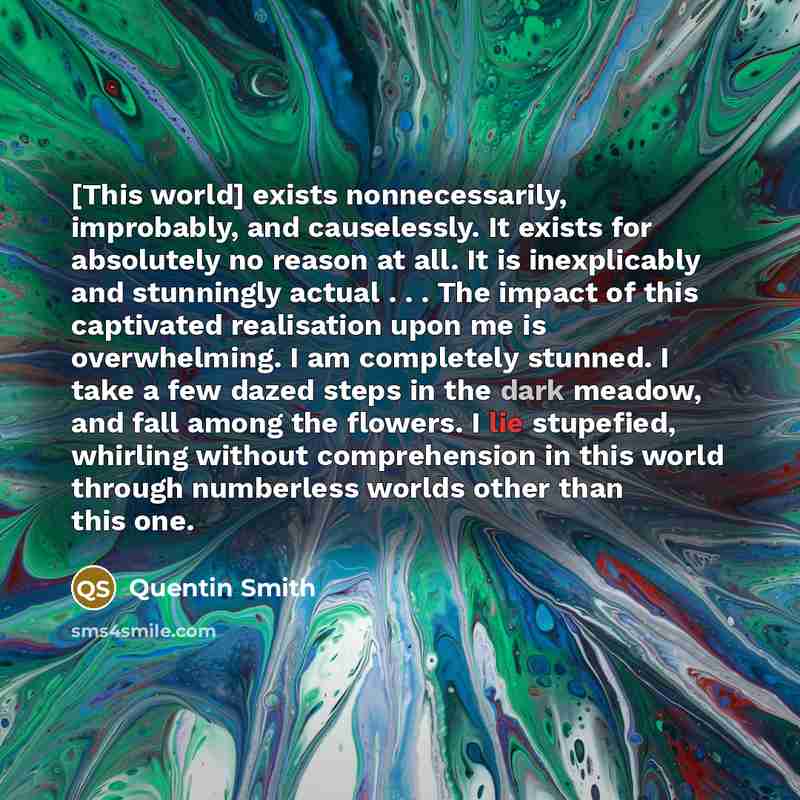 “[This world] exists nonnecessarily, improbably, and causelessly. It exists for absolutely no reason at all. It is inexplicably and stunningly actual . . . The impact of this captivated realisation upon me is overwhelming. I am completely stunned. I take a few dazed steps in the dark meadow, and…” quote by Quentin Smith
