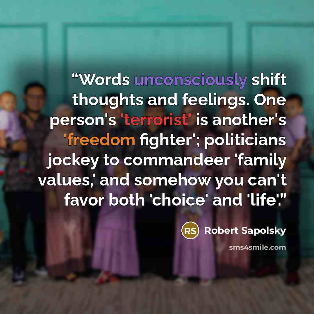 “Words unconsciously shift thoughts and feelings. One person's 'terrorist' is another's 'freedom fighter'; politicians jockey to commandeer 'family values,' and somehow you can't favor both 'choice' and 'life'.” quote by Robert Sapolsky