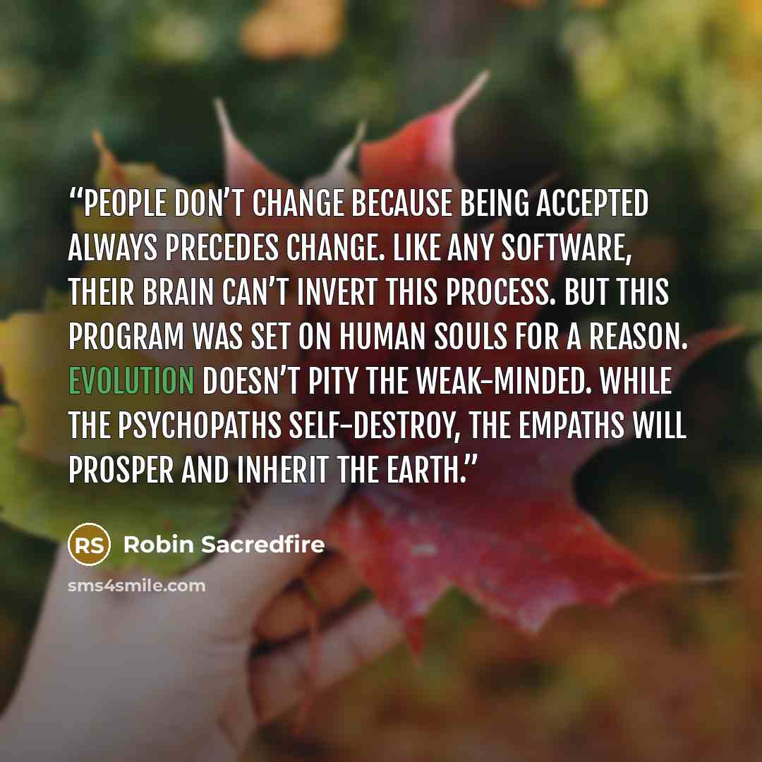 “People don’t change because being accepted always precedes change. Like any software, their brain can’t invert this process. But this program was set on human souls for a reason. Evolution doesn’t pity the weak-minded. While the psychopaths self-destroy, the empaths will prosper and inherit the…” quote by Robin Sacredfire