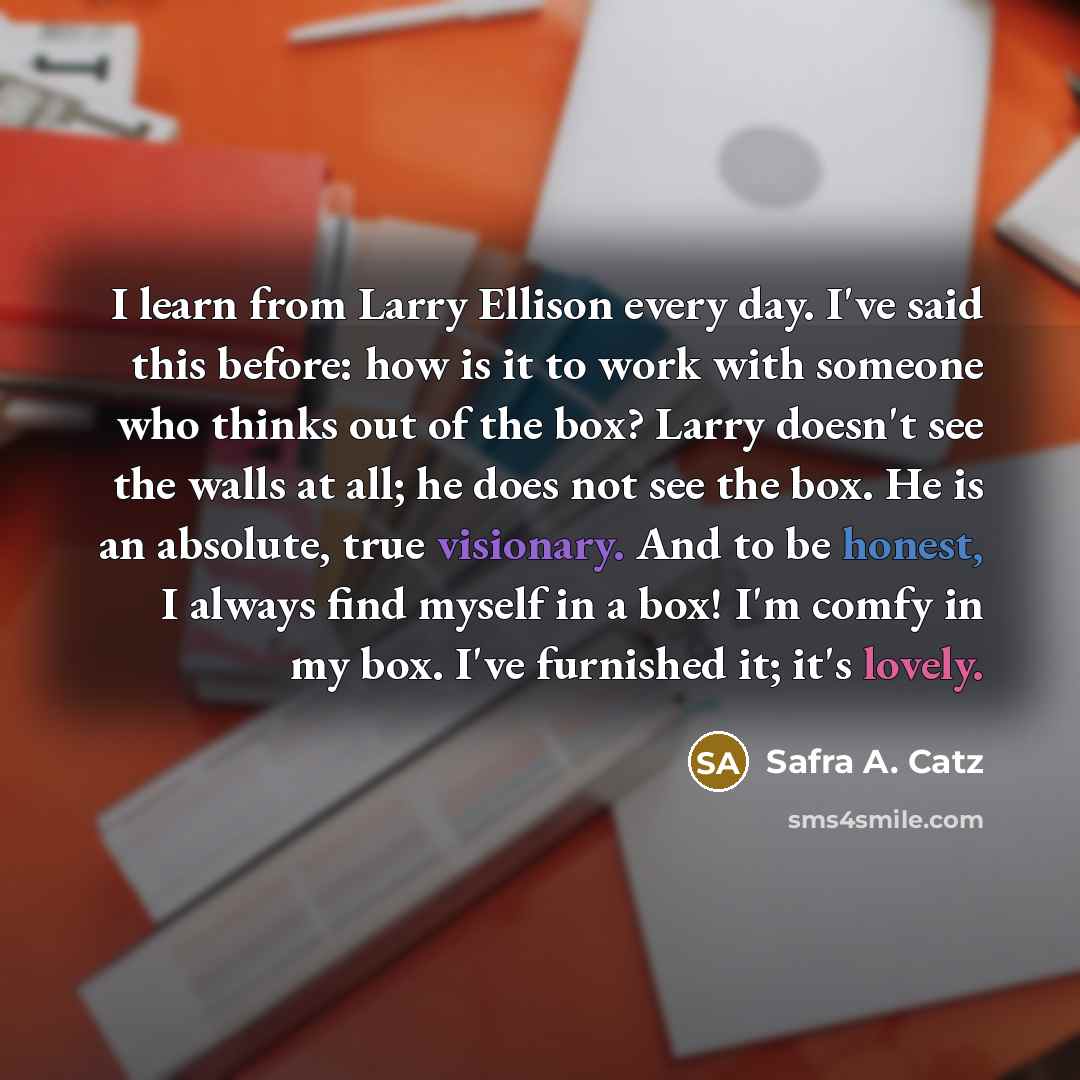 “I learn from Larry Ellison every day. I've said this before: how is it to work with someone who thinks out of the box? Larry doesn't see the walls at all; he does not see the box. He is an absolute, true visionary. And to be honest, I always find myself in a box! I'm comfy in my box. I've…” quote by Safra A. Catz