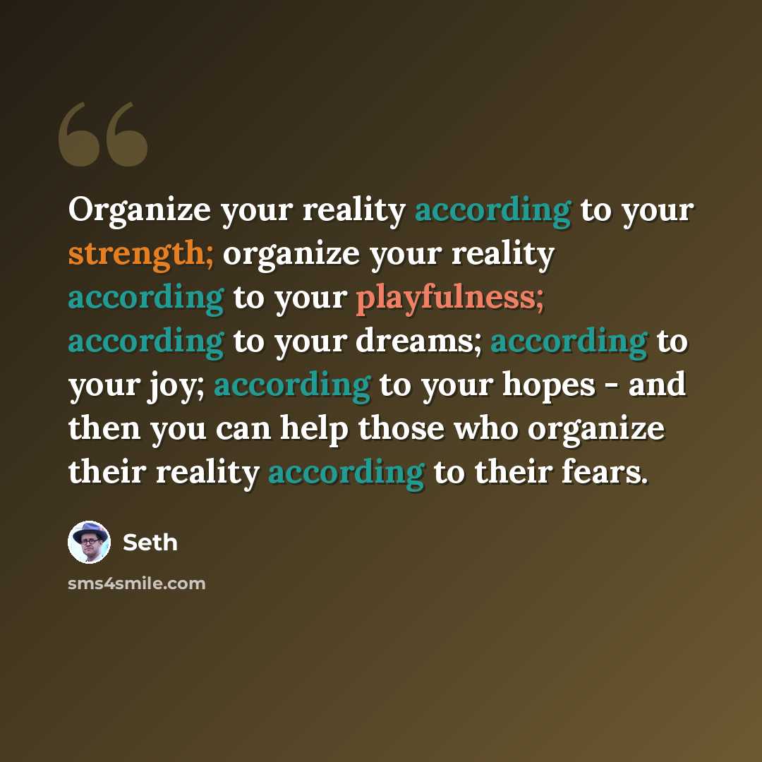 “Organize your reality according to your strength; organize your reality according to your playfulness; according to your dreams; according to your joy; according to your hopes - and then you can help those who organize their reality according to their fears.” quote by Seth