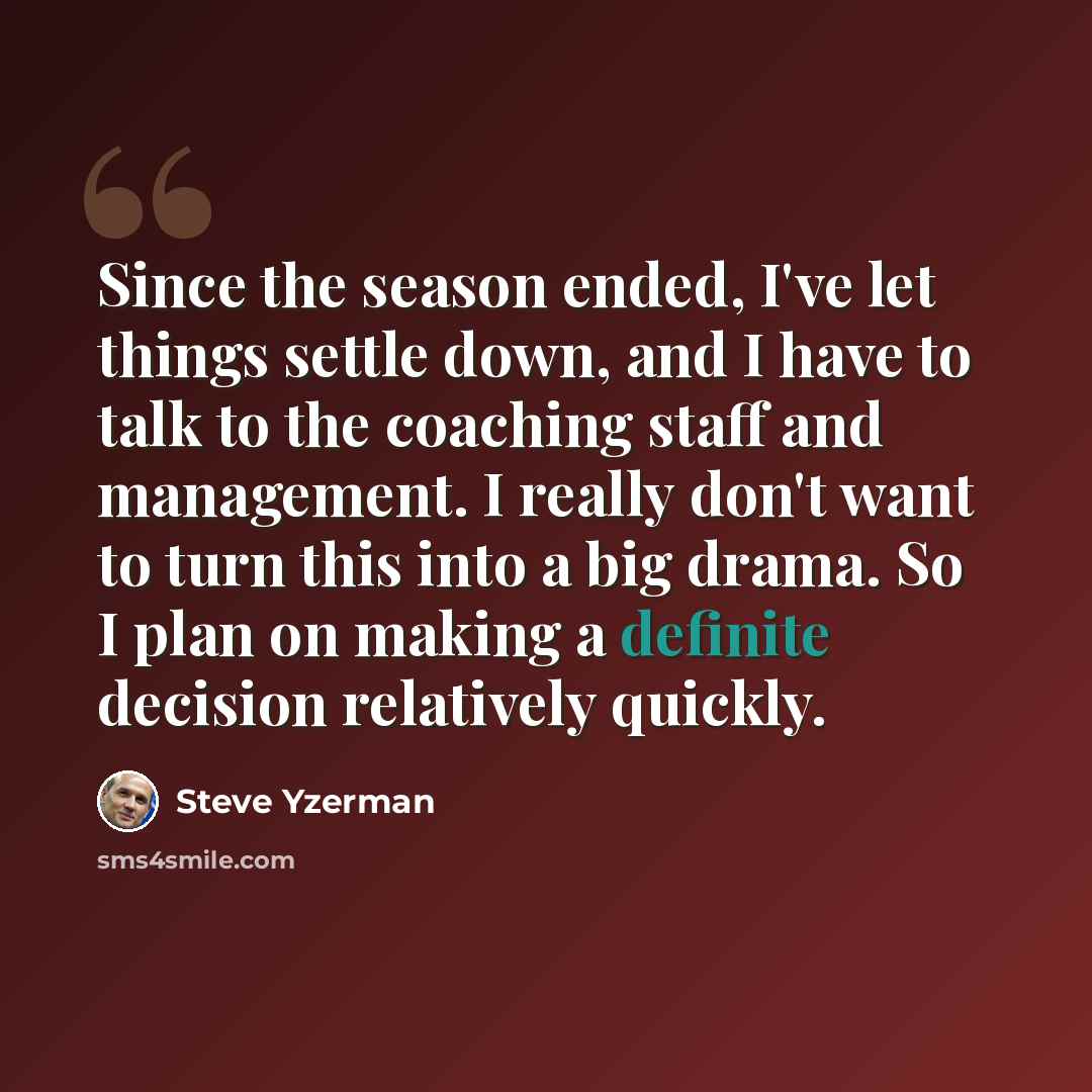 “Since the season ended, I've let things settle down, and I have to talk to the coaching staff and management. I really don't want to turn this into a big drama. So I plan on making a definite decision relatively quickly.” quote by Steve Yzerman