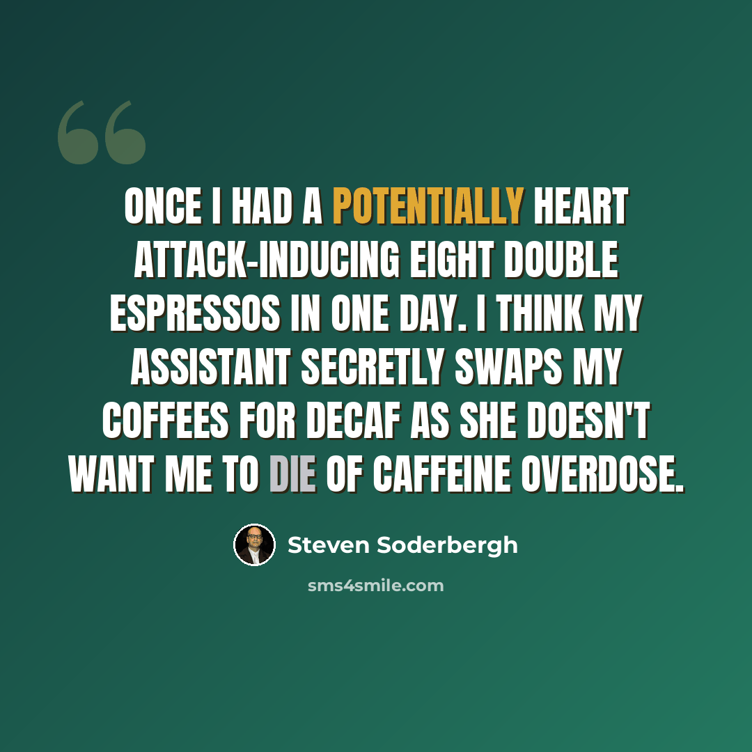 “Once I had a potentially heart attack-inducing eight double espressos in one day. I think my assistant secretly swaps my coffees for decaf as she doesn't want me to die of caffeine overdose.” quote by Steven Soderbergh