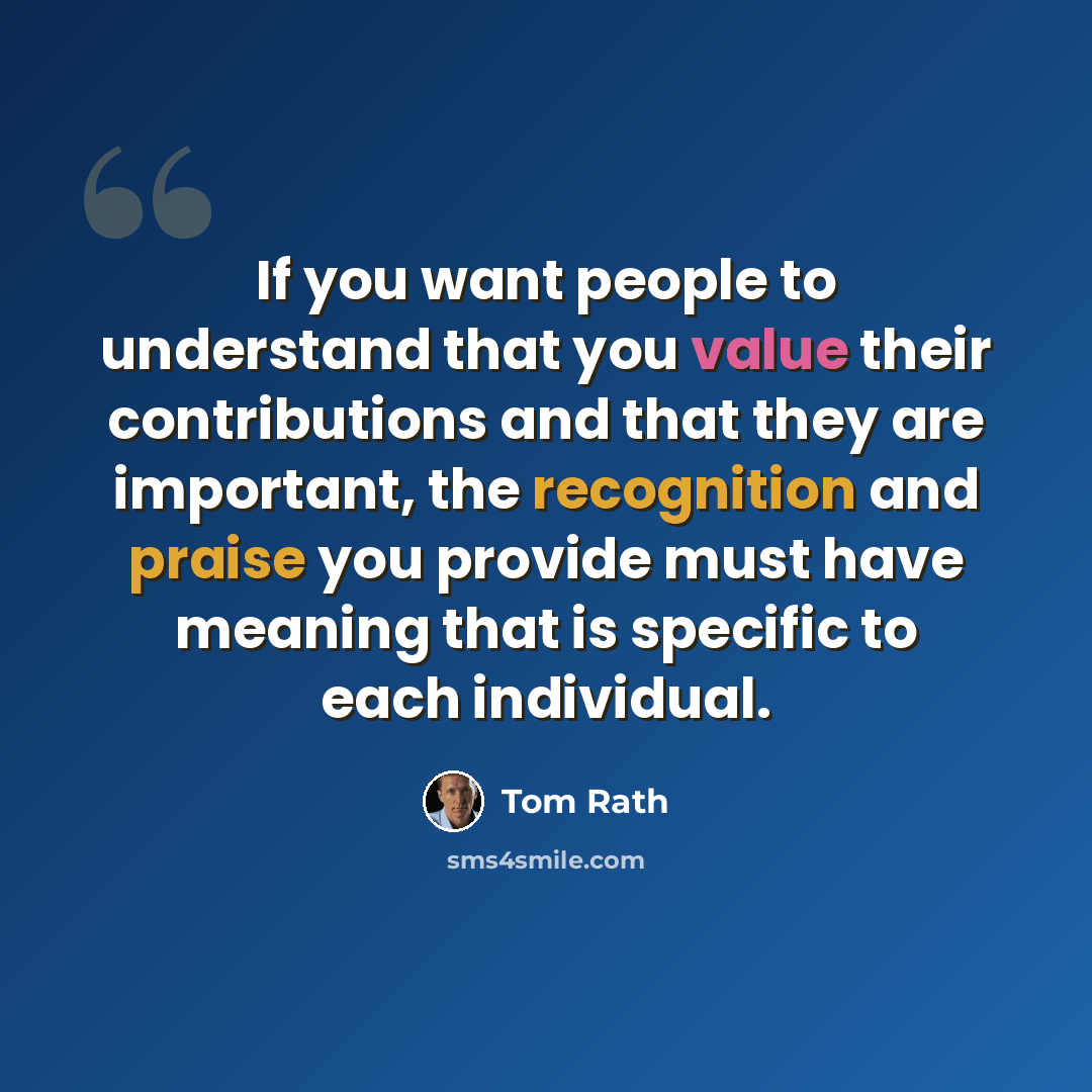 “If you want people to understand that you value their contributions and that they are important, the recognition and praise you provide must have meaning that is specific to each individual.” quote by Tom Rath