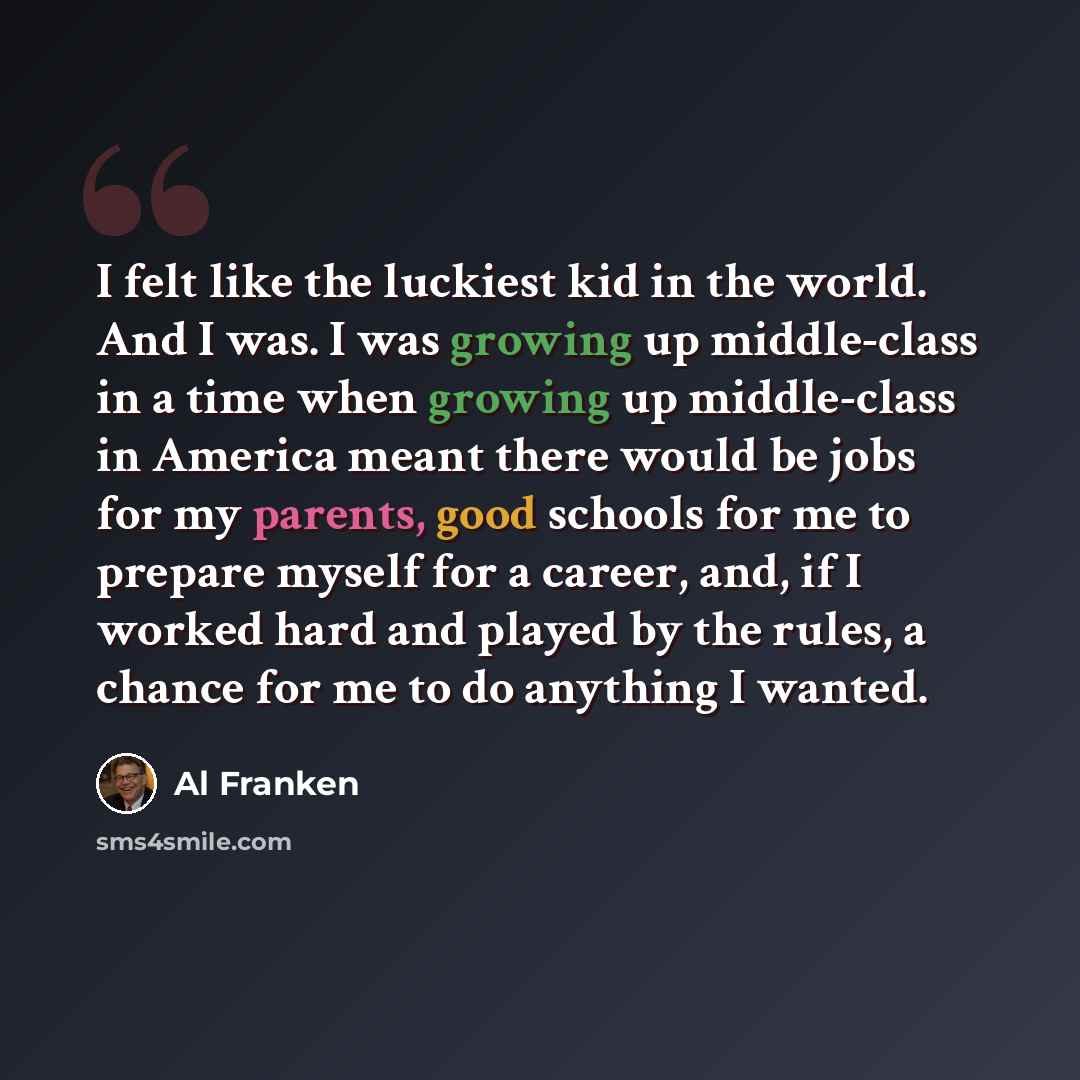 “I felt like the luckiest kid in the world. And I was. I was growing up middle-class in a time when growing up middle-class in America meant there would be jobs for my parents, good schools for me to prepare myself for a career, and, if I worked hard and played by the rules, a chance for me to do…” quote by Al Franken