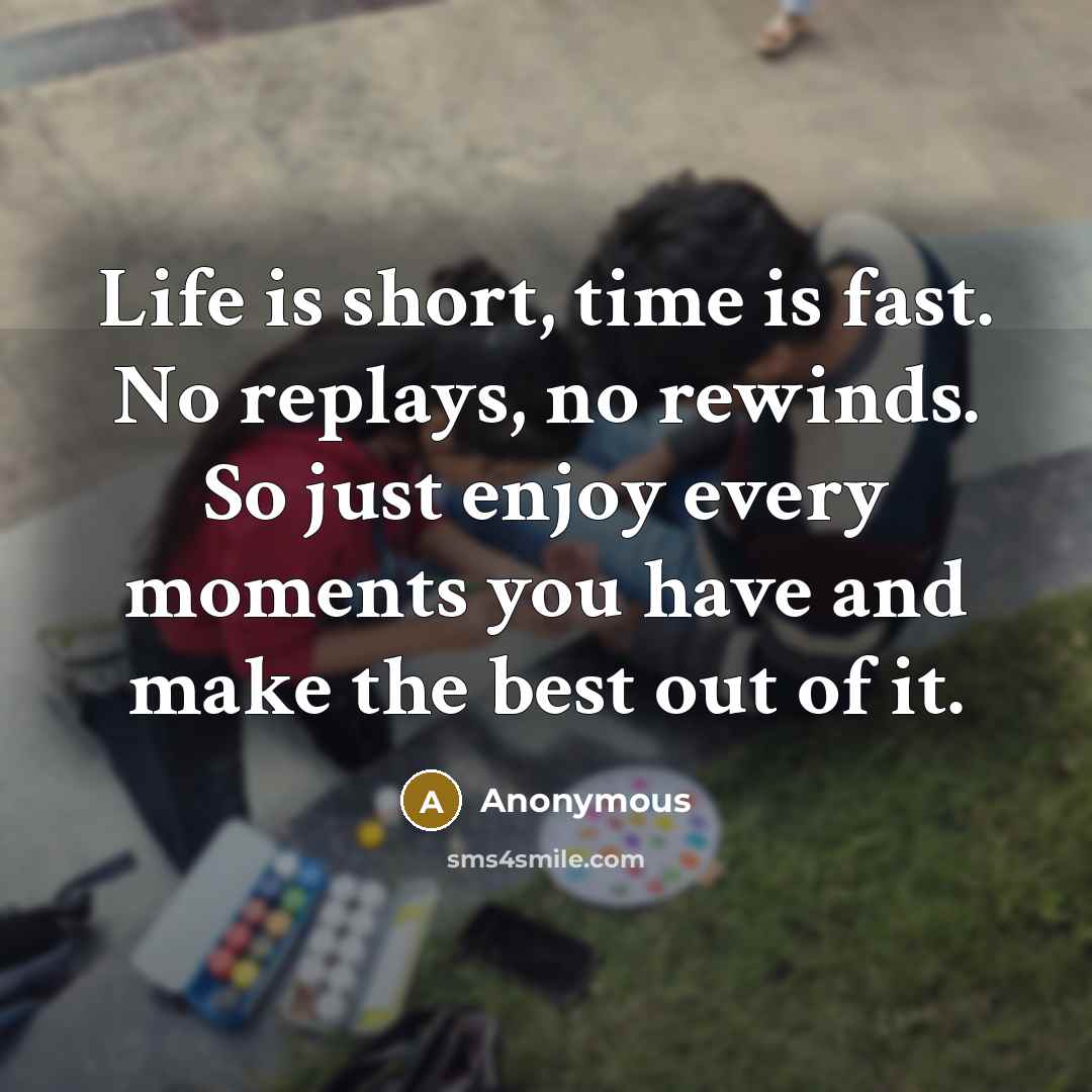“Life is short, time is fast. No replays, no rewinds. So just enjoy every moments you have and make the best out of it.” quote by Anonymous