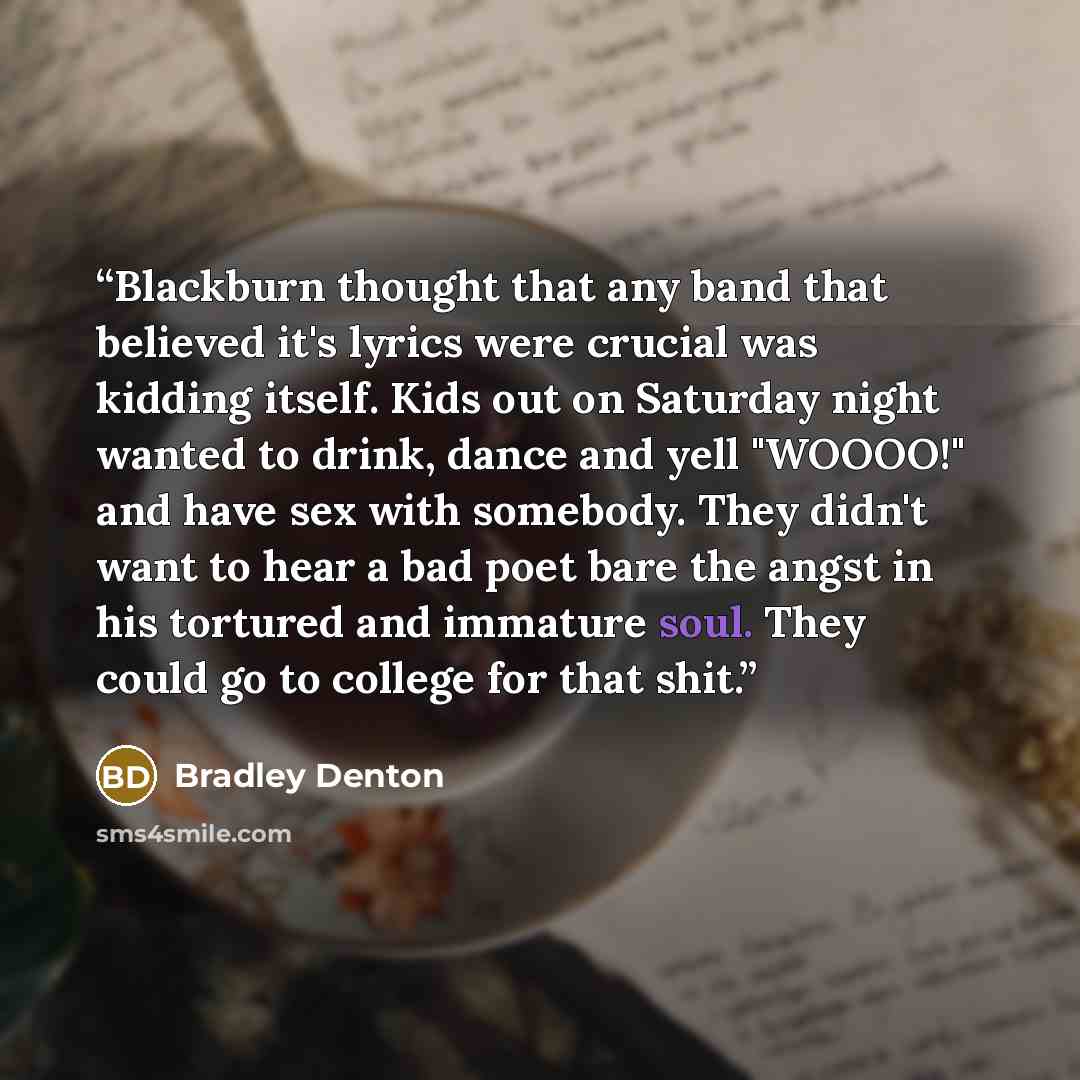 “Blackburn thought that any band that believed it's lyrics were crucial was kidding itself. Kids out on Saturday night wanted to drink, dance and yell "WOOOO!" and have sex with somebody. They didn't want to hear a bad poet bare the angst in his tortured and immature soul. They could go to college…” quote by Bradley Denton