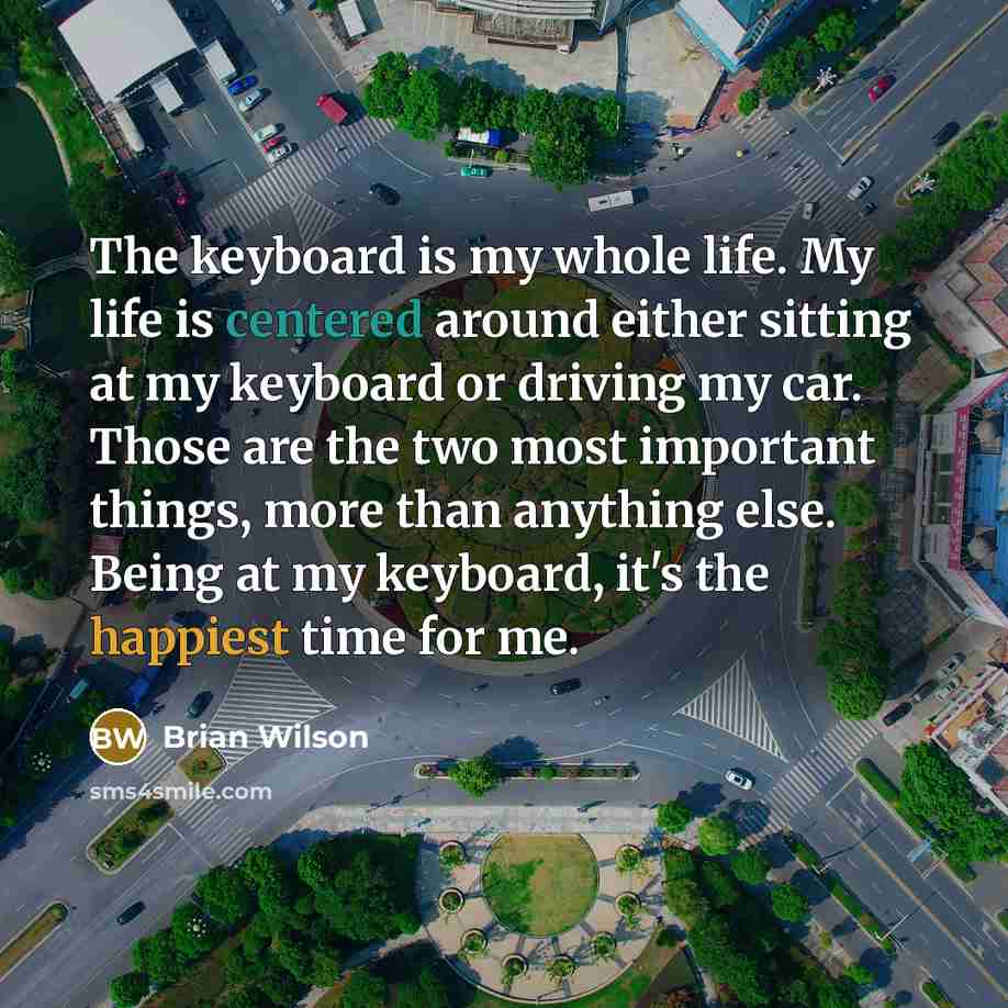 “The keyboard is my whole life. My life is centered around either sitting at my keyboard or driving my car. Those are the two most important things, more than anything else. Being at my keyboard, it's the happiest time for me.” quote by Brian Wilson