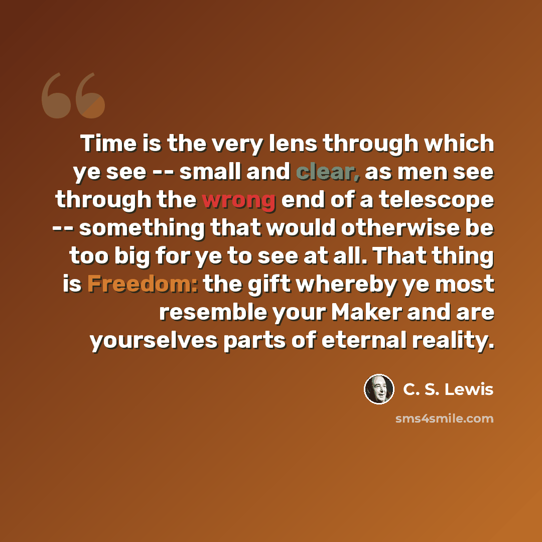 “Time is the very lens through which ye see -- small and clear, as men see through the wrong end of a telescope -- something that would otherwise be too big for ye to see at all. That thing is Freedom: the gift whereby ye most resemble your Maker and are yourselves parts of eternal reality.” quote by C. S. Lewis
