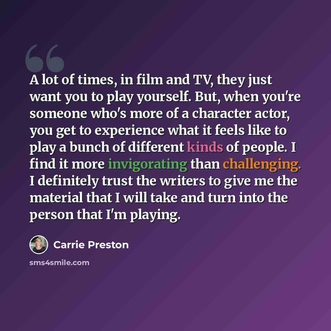 “A lot of times, in film and TV, they just want you to play yourself. But, when you're someone who's more of a character actor, you get to experience what it feels like to play a bunch of different kinds of people. I find it more invigorating than challenging. I definitely trust the writers to give…” quote by Carrie Preston