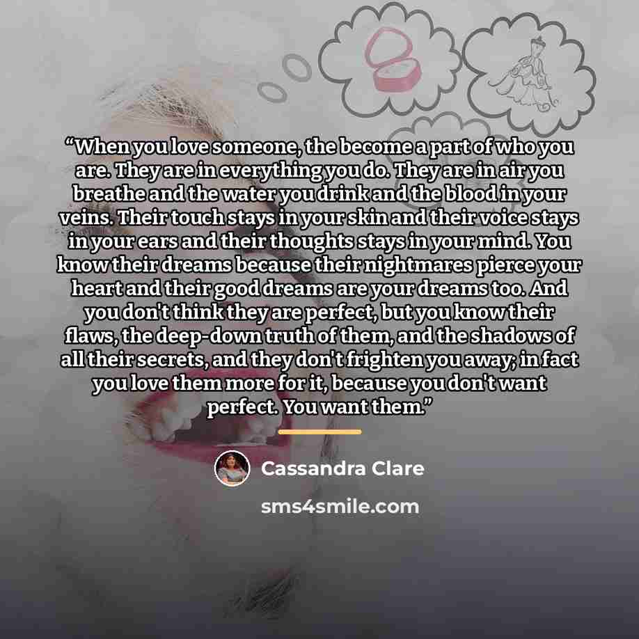 “When you love someone, the become a part of who you are. They are in everything you do. They are in air you breathe and the water you drink and the blood in your veins. Their touch stays in your skin and their voice stays in your ears and their thoughts stays in your mind. You know their dreams…” quote by Cassandra Clare