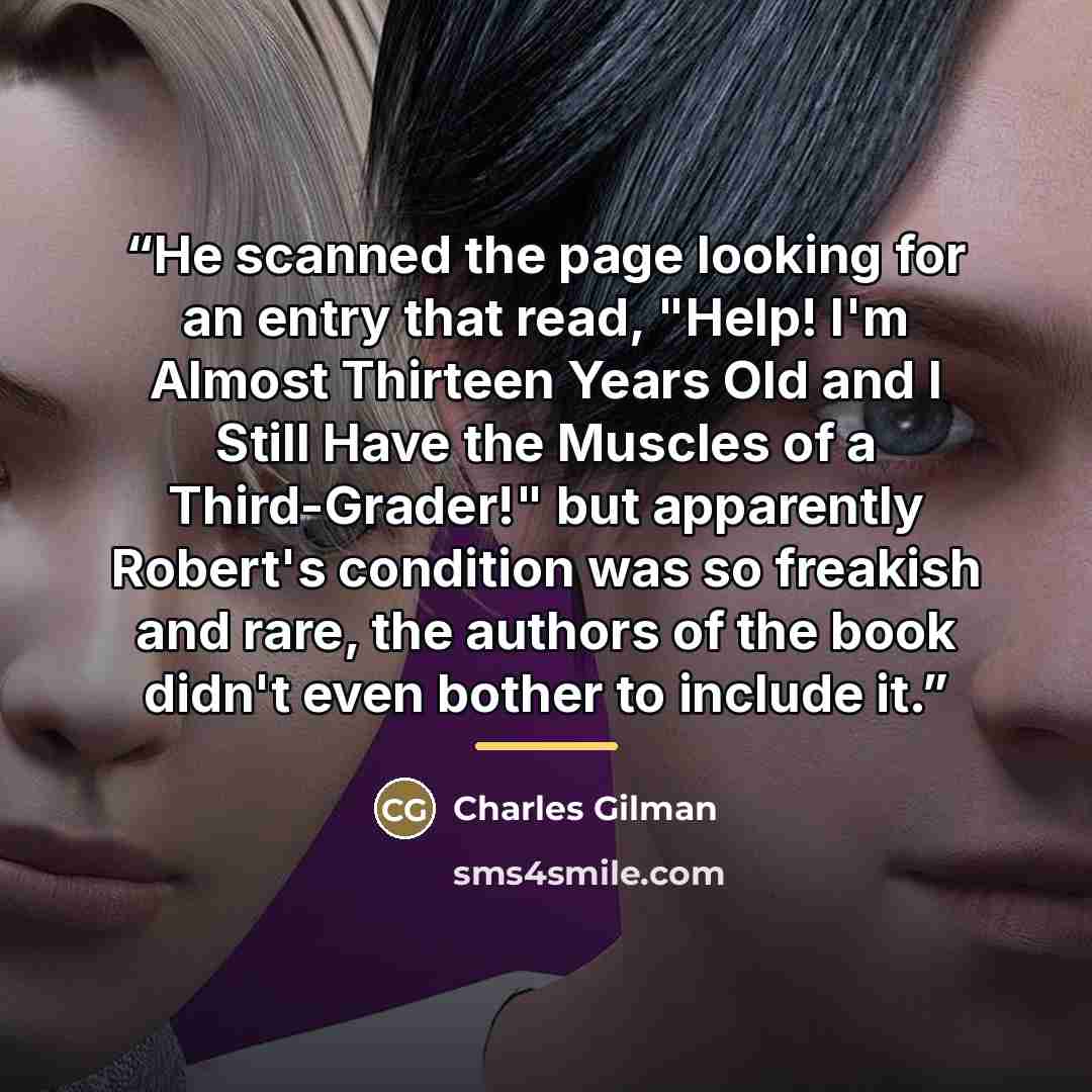 “He scanned the page looking for an entry that read, "Help! I'm Almost Thirteen Years Old and I Still Have the Muscles of a Third-Grader!" but apparently Robert's condition was so freakish and rare, the authors of the book didn't even bother to include it.” quote by Charles Gilman