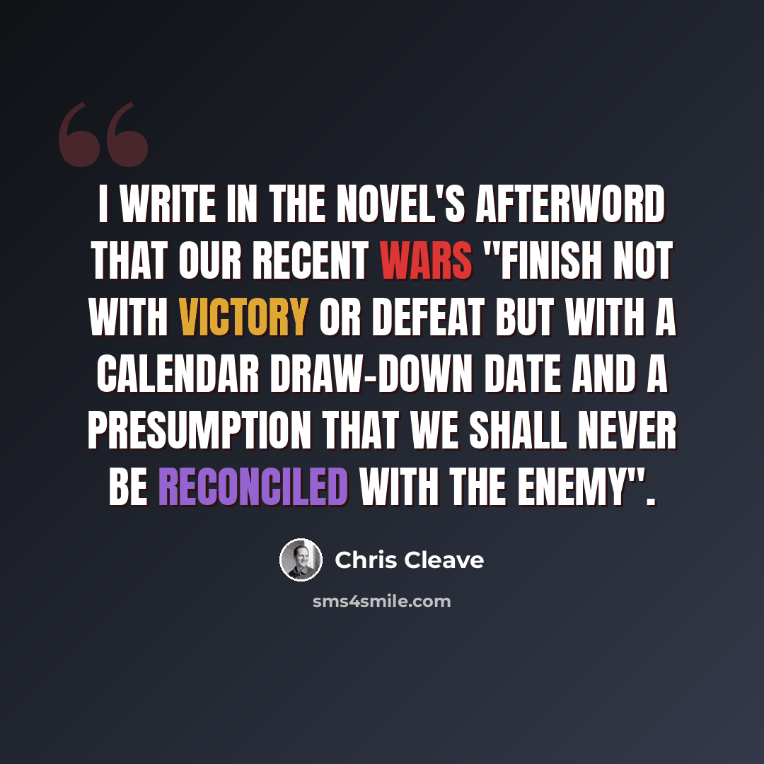 “I write in the novel's afterword that our recent wars "finish not with victory or defeat but with a calendar draw-down date and a presumption that we shall never be reconciled with the enemy".” quote by Chris Cleave