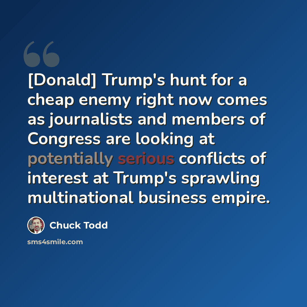 “[Donald] Trump's hunt for a cheap enemy right now comes as journalists and members of Congress are looking at potentially serious conflicts of interest at Trump's sprawling multinational business empire.” quote by Chuck Todd