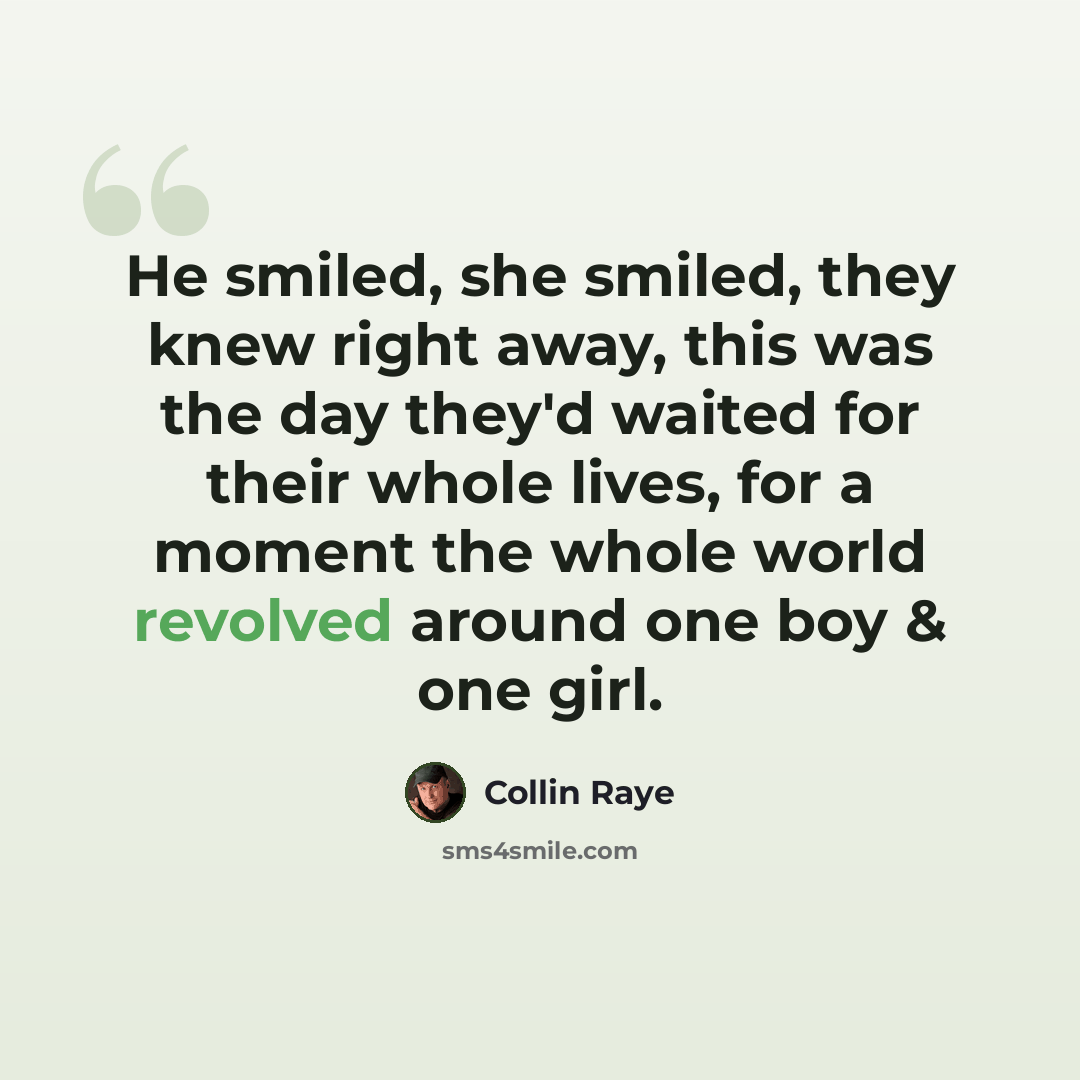 “He smiled, she smiled, they knew right away, this was the day they'd waited for their whole lives, for a moment the whole world revolved around one boy & one girl.” quote by Collin Raye