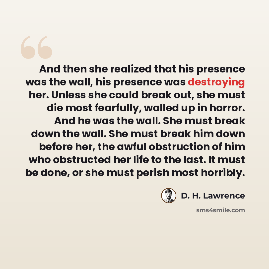 “And then she realized that his presence was the wall, his presence was destroying her. Unless she could break out, she must die most fearfully, walled up in horror. And he was the wall. She must break down the wall. She must break him down before her, the awful obstruction of him who obstructed…” quote by D. H. Lawrence
