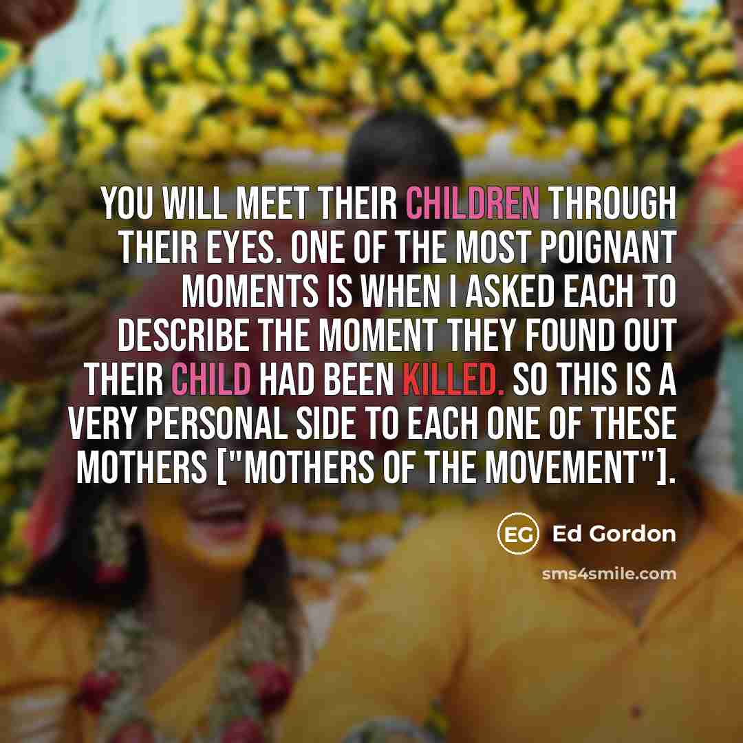 “You will meet their children through their eyes. One of the most poignant moments is when I asked each to describe the moment they found out their child had been killed. So this is a very personal side to each one of these mothers ["Mothers of the Movement"].” quote by Ed Gordon