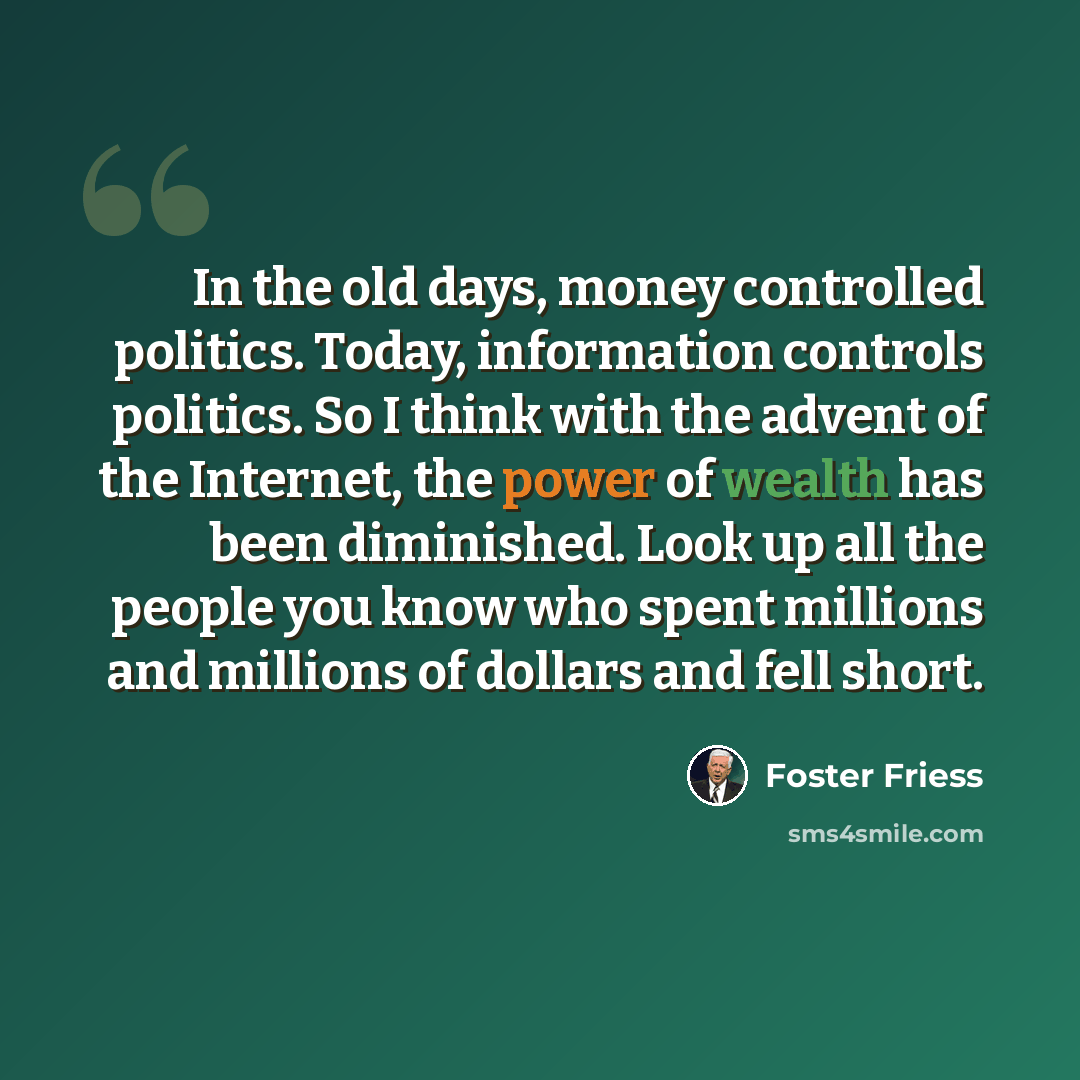 “In the old days, money controlled politics. Today, information controls politics. So I think with the advent of the Internet, the power of wealth has been diminished. Look up all the people you know who spent millions and millions of dollars and fell short.” quote by Foster Friess