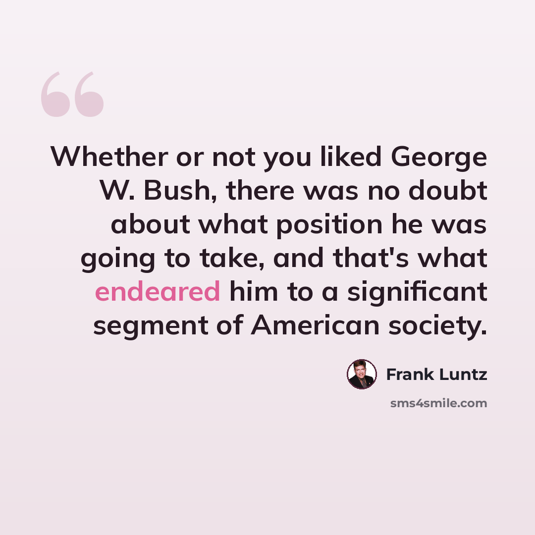 “Whether or not you liked George W. Bush, there was no doubt about what position he was going to take, and that's what endeared him to a significant segment of American society.” quote by Frank Luntz