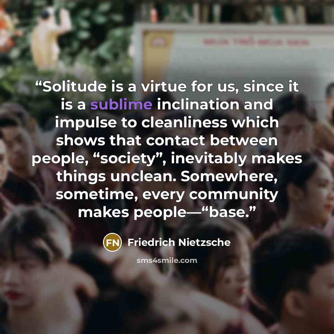 “Solitude is a virtue for us, since it is a sublime inclination and impulse to cleanliness which shows that contact between people, “society”, inevitably makes things unclean. Somewhere, sometime, every community makes people—“base.” quote by Friedrich Nietzsche