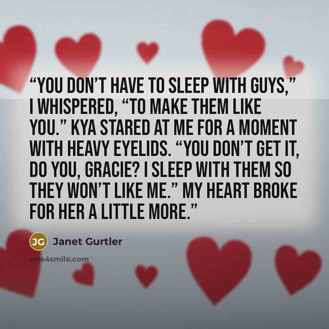 “You don’t have to sleep with guys,” I whispered, “to make them like you.” Kya stared at me for a moment with heavy eyelids. “You don’t get it, do you, Gracie? I sleep with them so they won’t like me.” My heart broke for her a little more.” quote by Janet Gurtler