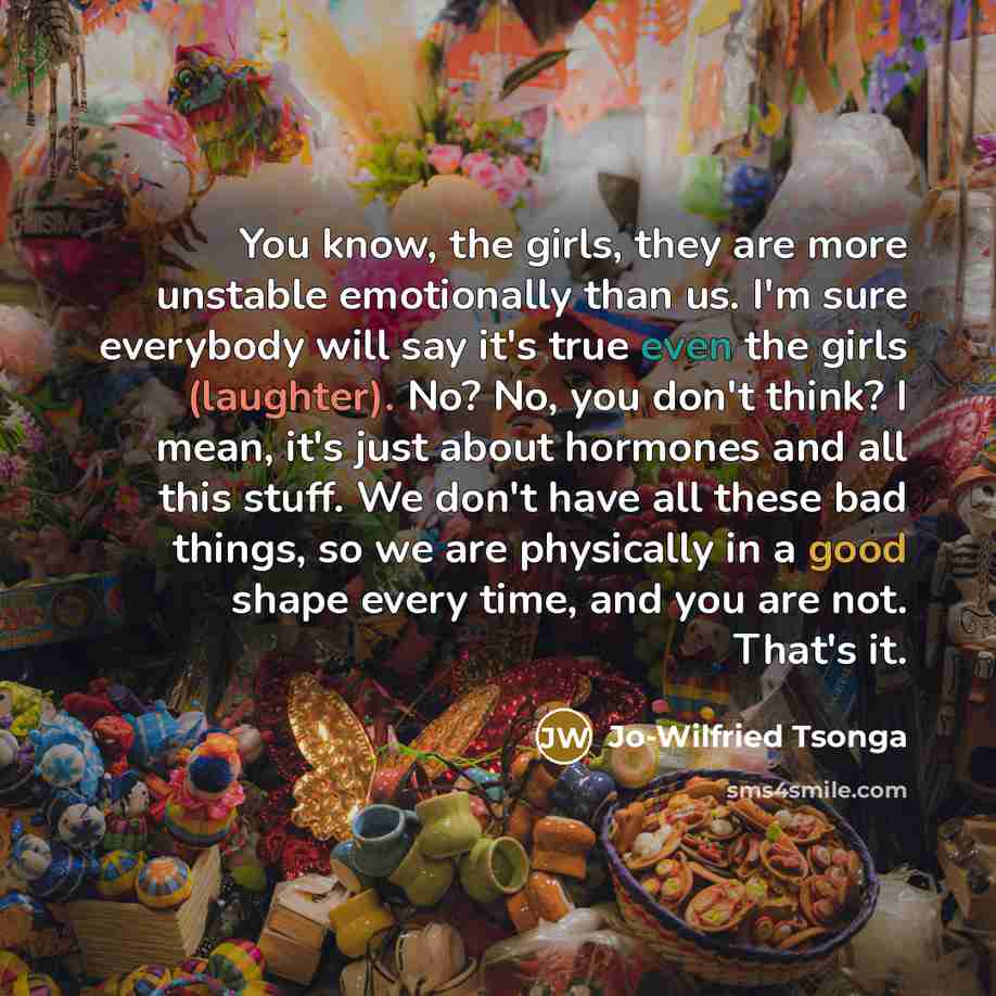 “You know, the girls, they are more unstable emotionally than us. I'm sure everybody will say it's true even the girls (laughter). No? No, you don't think? I mean, it's just about hormones and all this stuff. We don't have all these bad things, so we are physically in a good shape every time, and…” quote by Jo-Wilfried Tsonga