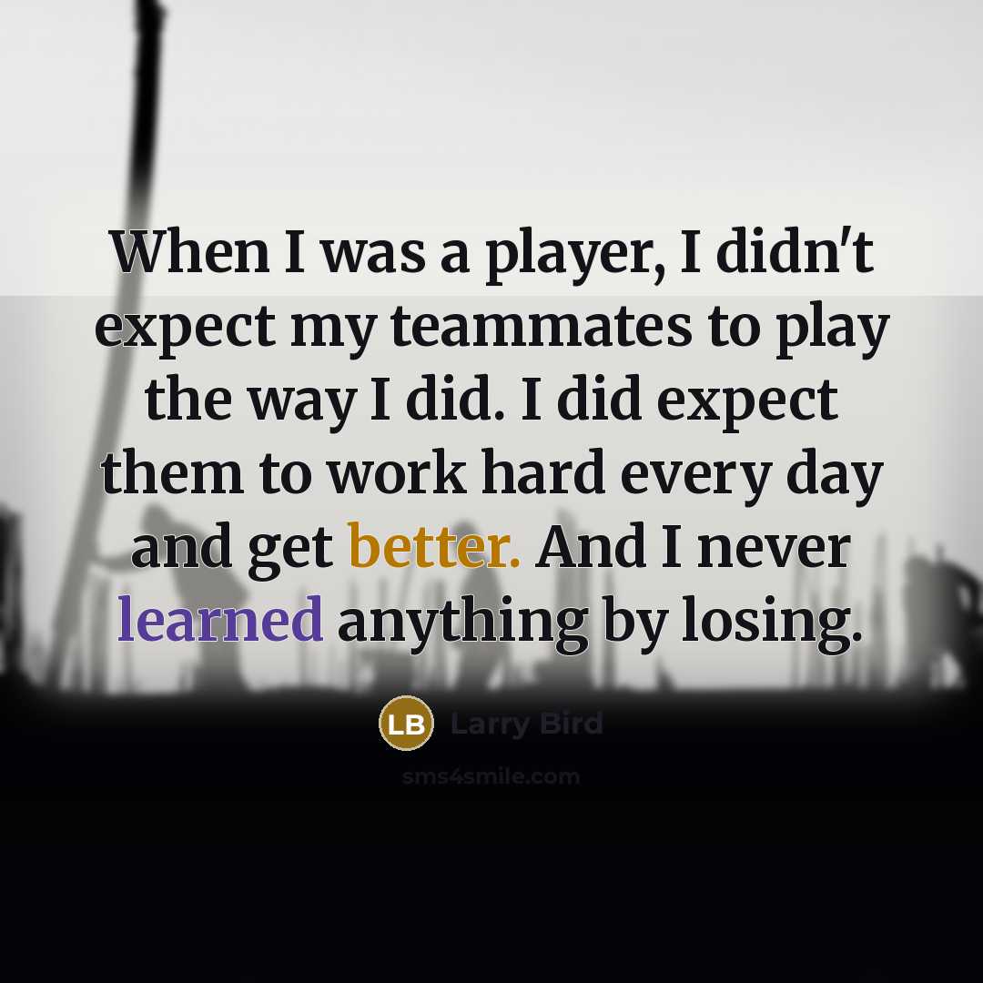 “When I was a player, I didn't expect my teammates to play the way I did. I did expect them to work hard every day and get better. And I never learned anything by losing.” quote by Larry Bird