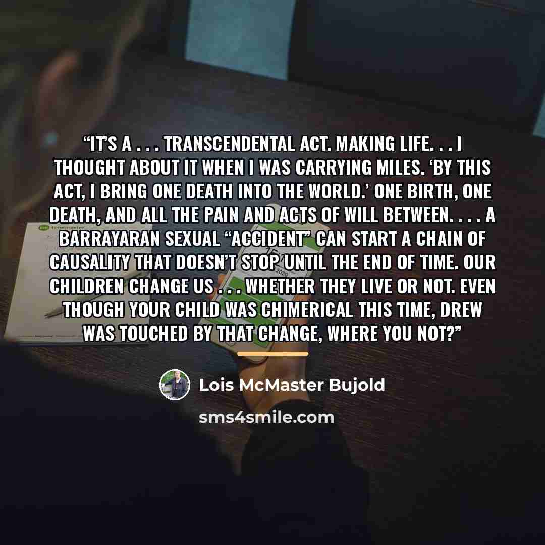 “It’s a . . . transcendental act. Making life. . . I thought about it when I was carrying Miles. ‘By this act, I bring one death into the world.’ One birth, one death, and all the pain and acts of will between. . . . A Barrayaran sexual “accident” can start a chain of causality that doesn’t stop…” quote by Lois McMaster Bujold