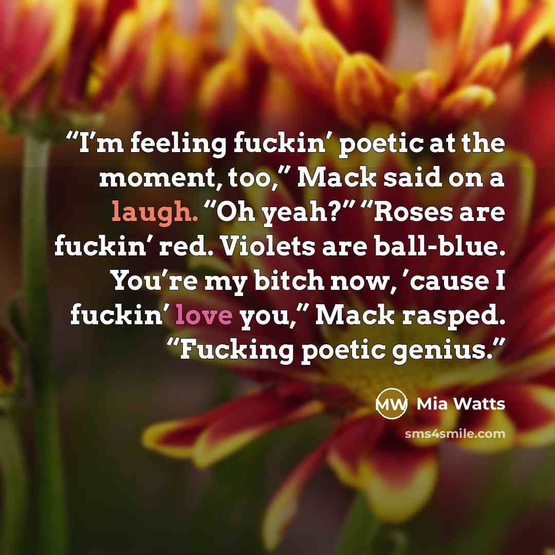 “I’m feeling fuckin’ poetic at the moment, too,” Mack said on a laugh. “Oh yeah?” “Roses are fuckin’ red. Violets are ball-blue. You’re my bitch now, ’cause I fuckin’ love you,” Mack rasped. “Fucking poetic genius.” quote by Mia Watts