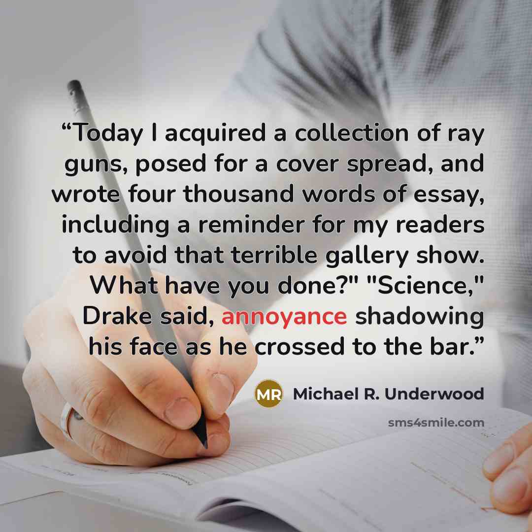 “Today I acquired a collection of ray guns, posed for a cover spread, and wrote four thousand words of essay, including a reminder for my readers to avoid that terrible gallery show. What have you done?" "Science," Drake said, annoyance shadowing his face as he crossed to the bar.” quote by Michael R. Underwood