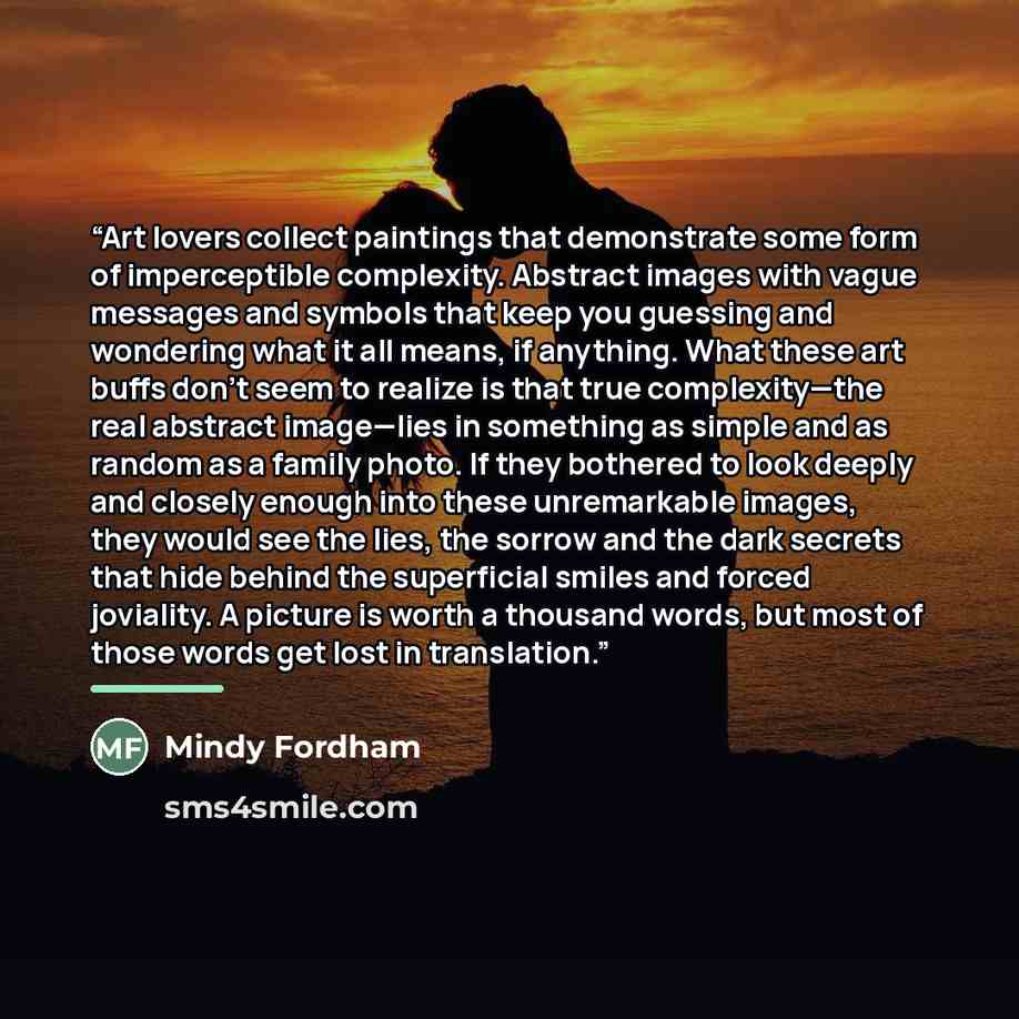 “Art lovers collect paintings that demonstrate some form of imperceptible complexity. Abstract images with vague messages and symbols that keep you guessing and wondering what it all means, if anything. What these art buffs don’t seem to realize is that true complexity—the real abstract image—lies…” quote by Mindy Fordham