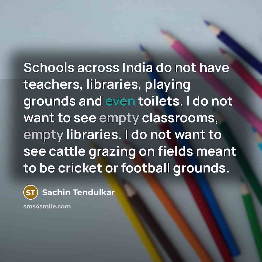 “Schools across India do not have teachers, libraries, playing grounds and even toilets. I do not want to see empty classrooms, empty libraries. I do not want to see cattle grazing on fields meant to be cricket or football grounds.” quote by Sachin Tendulkar