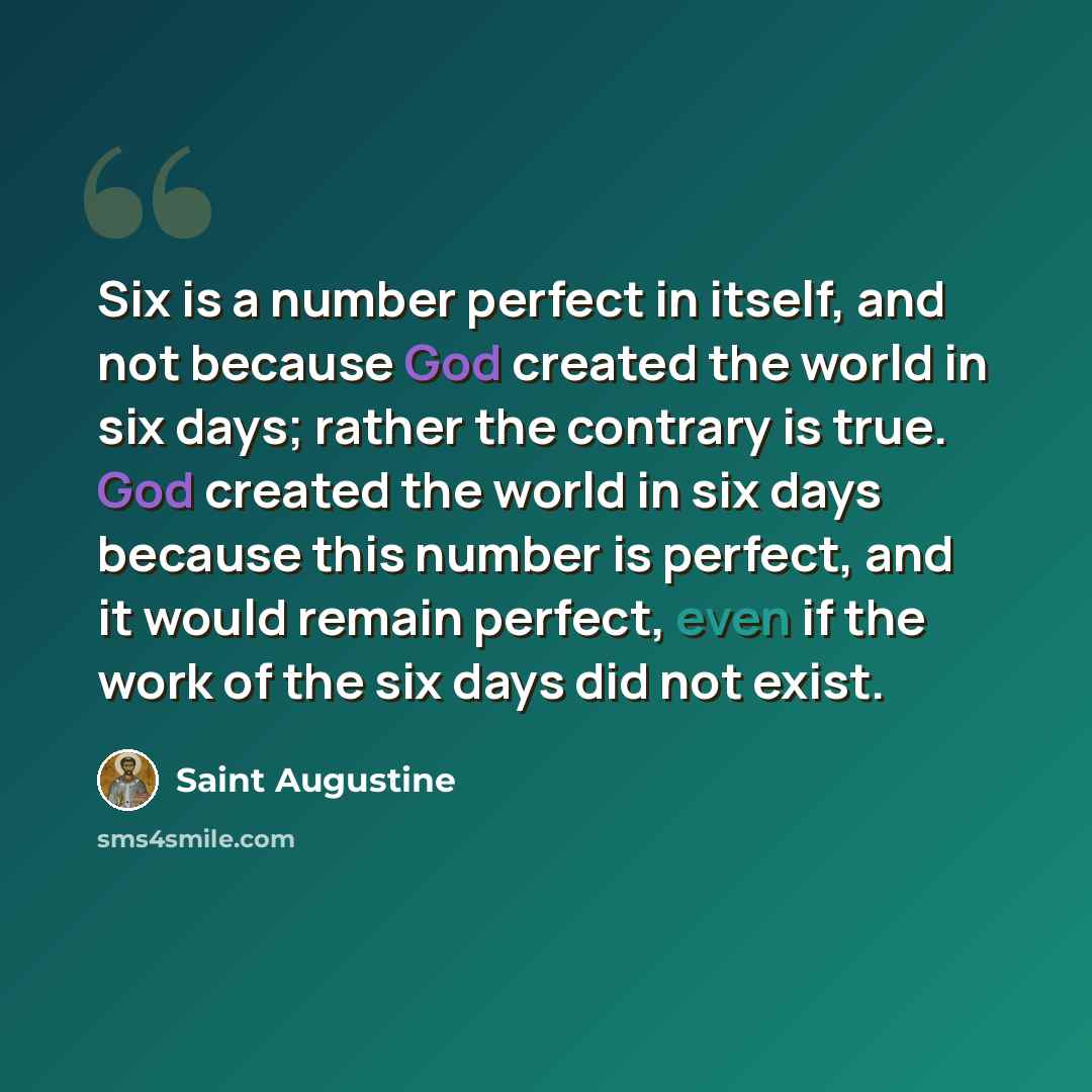 “Six is a number perfect in itself, and not because God created the world in six days; rather the contrary is true. God created the world in six days because this number is perfect, and it would remain perfect, even if the work of the six days did not exist.” quote by Saint Augustine