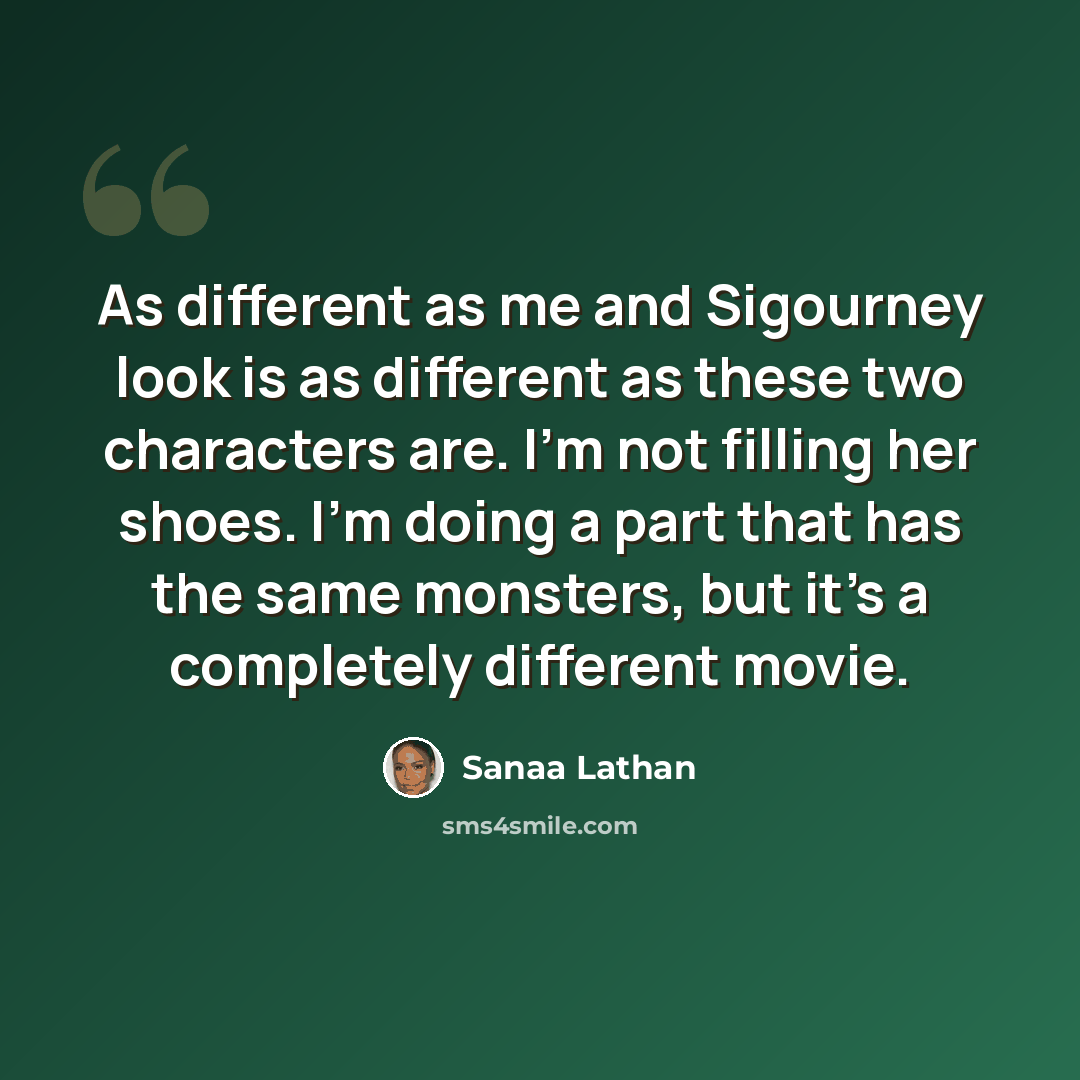 “As different as me and Sigourney look is as different as these two characters are. I'm not filling her shoes. I'm doing a part that has the same monsters, but it's a completely different movie.” quote by Sanaa Lathan